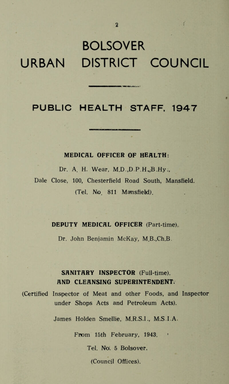 BOLSOVER URBAN DISTRICT COUNCIL PUBLIC HEALTH STAFF. 1947 MEDICAL OFFICER OF HEALTH: Dr. A. H. Wear, M.D.,D.P.H„:B.Hy Dale Close, 100, Chesterfield Road South, Mansfield. (Tel. No. 811 Ma^sfielid). DEPUTY MEDICAL OFFICER (Part-time). Dr. John Benjamin McKay, M.B.,Ch.B. SANITARY INSPECTOR (Full-time). AND CLEANSING SUPERINTENDENT. (Certified Inspector of Meat and other Foods, and Inspector under Shops Acts and Petroleum Acts). James Holden Smellie, M.R.S.I., M.S.I.A. Fnom 15th February, 1943. ' Tel. No!. 5 Bolsover. (Council Offices).