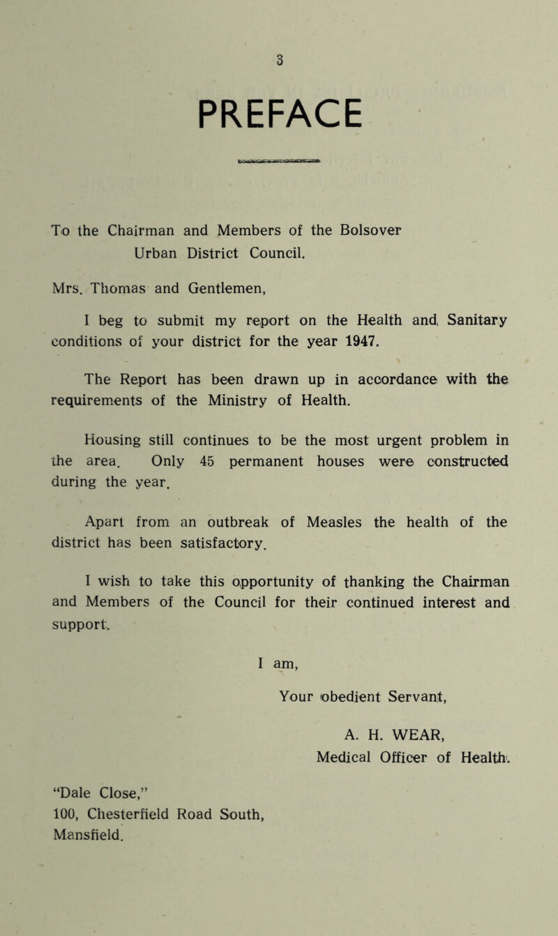 PREFACE To the Chairman and Members of the Bolsover Urban District Council. Mrs. Thomas and Gentlemen, I beg to submit my report on the Health and, Sanitary conditions of your district for the year 1947. The Report has been drawn up in accordance with the requirements of the Ministry of Health. Housing still continues to be the most urgent problem in ihe area. Only 45 permanent houses were constructed during the year. Apart from an outbreak of Measles the health of the district has been satisfactory. I wish to take this opportunity of thanking the Chairman and Members of the Council for their continued interest and support. I am, Your obedient Servant, A. H. WEAR, Medical Officer of Health. “Dale Close,” 100, Chesterfield Road South, Mansfield.