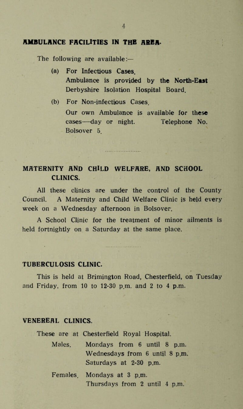 AMBULANCE FACILITIES IN THE ABBA- The following are available:— (a) For Infectious Cases. Ambulance is provided by the North-East Derbyshire Isolation Hospital Board. (b) For Non-infectious Cases. Our own Ambulance is available for these cases—day or night. Telephone No. Bolsover 5. MATERNITY AND CHILD WELFARE, AND SCHOOL CLINICS. All these clinics are under the control of the County Council. A Maternity and Child Welfare Clinic is held every week on a Wednesday afternoon in Bolsover. A School Clinic for the treatment of minor ailments is held fortnightly on a Saturday at the same place. TUBERCULOSIS CLINIC. This is held at Brimington Road, Chesterfield, on Tuesday and Friday, from 10 to 12-30 p.m. and 2 to 4 p.m. VENEREAL CLINICS. These are at Chesterfield Royal Hospital. Males. Mondays from 6 until 8 p.m. Wednesdays from 6 until 8 p.m. Saturdays at 2-30 p.m. Females. Mondays at 3 p.m. Thursdays from 2 until 4 p.m.