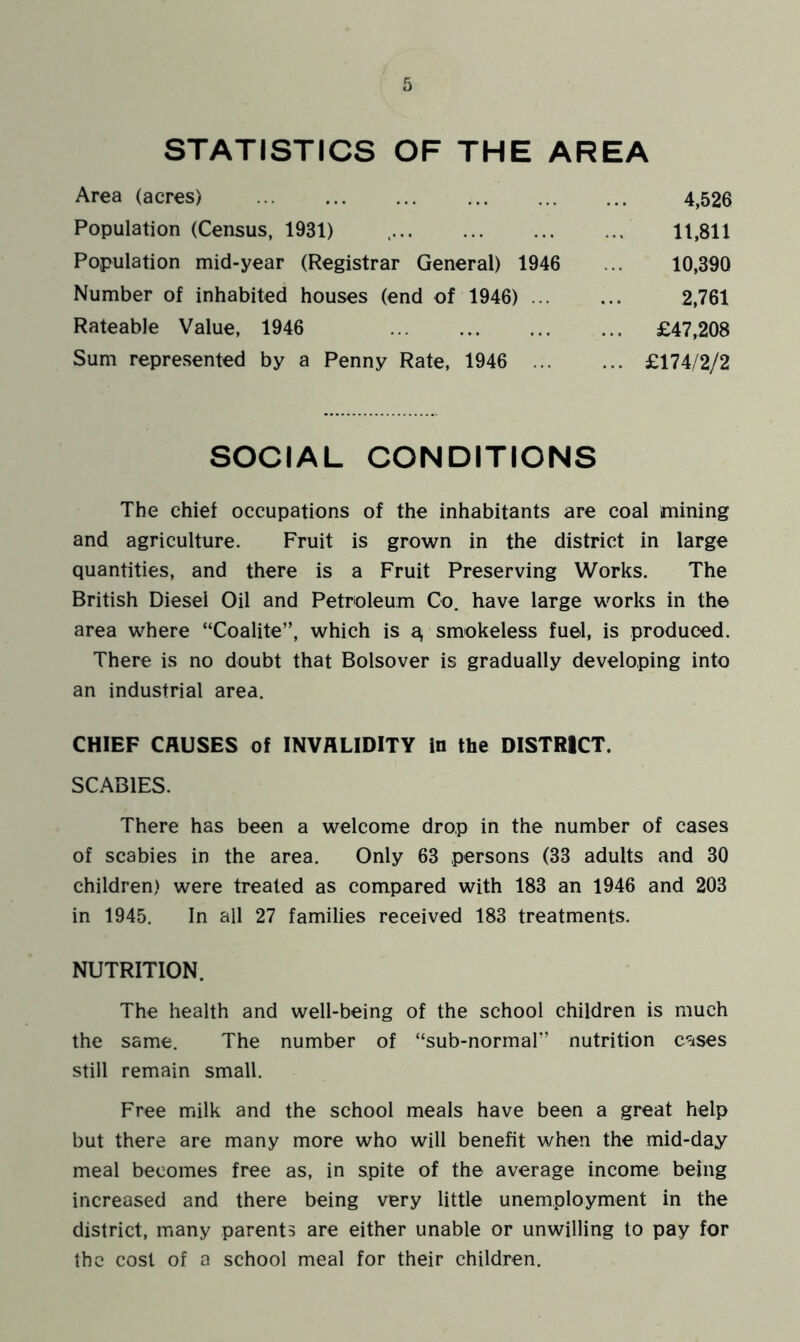 STATISTICS OF THE AREA Area (acres) 4,526 Population (Census, 1931) 11,811 Population mid-year (Registrar General) 1946 10,390 Number of inhabited houses (end of 1946) ... 2,761 Rateable Value, 1946 ... £47,208 Sum represented by a Penny Rate, 1946 ... ... £174/2/2 SOCIAL CONDITIONS The chief occupations of the inhabitants are coal mining and agriculture. Fruit is grown in the district in large quantities, and there is a Fruit Preserving Works. The British Diesel Oil and Petroleum Co. have large works in the area where “Coalite”, which is a, smokeless fuel, is produced. There is no doubt that Bolsover is gradually developing into an industrial area. CHIEF CAUSES of INVALIDITY in the DISTRICT. SCABIES. There has been a welcome drop in the number of cases of scabies in the area. Only 63 persons (33 adults and 30 children) were treated as compared with 183 an 1946 and 203 in 1945. In all 27 families received 183 treatments. NUTRITION. The health and well-being of the school children is much the same. The number of “sub-normal” nutrition cases still remain small. Free milk and the school meals have been a great help but there are many more who will benefit when the mid-day meal becomes free as, in spite of the average income being increased and there being very little unemployment in the district, many parents are either unable or unwilling to pay for the cost of a school meal for their children.