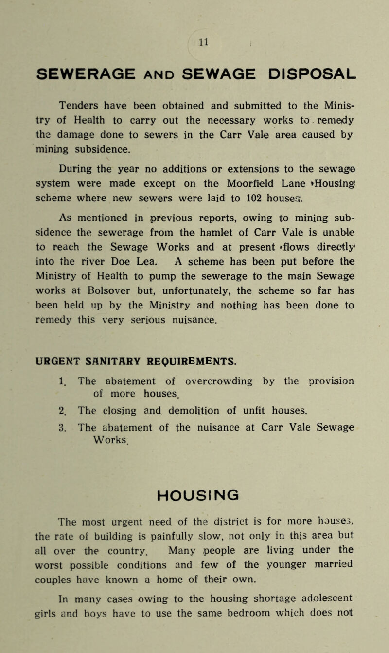 SEWERAGE and SEWAGE DISPOSAL Tenders have been obtained and submitted to the Minis- try of Health to carry out the necessary works to remedy the damage done to sewers in the Carr Vale area caused by mining subsidence. During the year no additions or extensions to the sewage system were made except on the Moorfield Lane »Housing? scheme where new sewers were laid to 102 houser*. As mentioned in previous reports, owing to mining sub- sidence the sewerage from the hamlet of Carr Vale is unable to reach the Sewage Works and at present 'flows direetly into the river Doe Lea. A scheme has been put before the Ministry of Health to pump the sewerage to the main Sewage works at Bolsover but, unfortunately, the scheme so far has been held up by the Ministry and nothing has been done to remedy this very serious nuisance. URGENT SANITARY REQUIREMENTS. 1. The abatement of overcrowding by the provision of more houses. 2. The closing and demolition of unfit houses. 3. The abatement of the nuisance at Carr Vale Sewage Works. HOUSING The most urgent need of the district is for more houses, the rate of building is painfully slow, not only in this area but all over the country. Many people are living under the worst possible conditions and few of the younger married couples have known a home of their own. In many cases owing to the housing shortage adolescent girls and boys have to use the same bedroom which does not