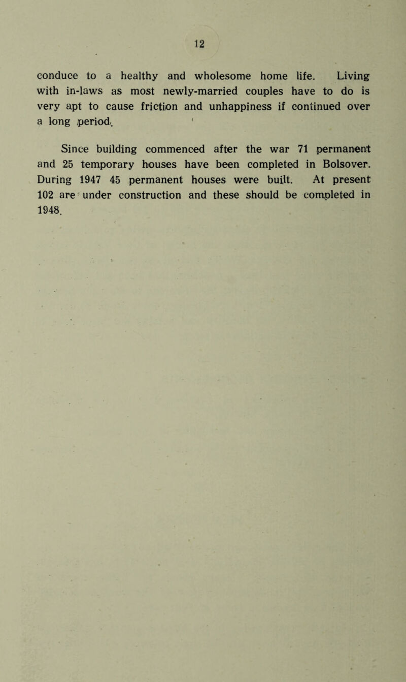 conduce to a healthy and wholesome home life. Living with in-laws as most newly-married couples have to do is very apt to cause friction and unhappiness if continued over a long period.. ' Since building commenced after the war 71 permanent and 25 temporary houses have been completed in Bolsover. During 1947 45 permanent houses were built. At present 102 are ^ under construction and these should be completed in 1948.