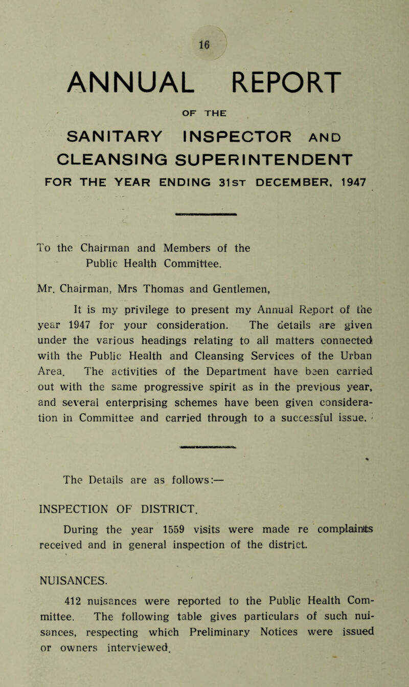 ANNUAL REPORT OF THE SANITARY INSPECTOR AND CLEANSING SUPERINTENDENT FOR THE YEAR ENDING 31st DECEMBER. 1947 To the Chairman and Members of the Public Health Committee. Mr. Chairman, Mrs Thomas and Gentlemen, It is my privilege to present my Annual Report of the year 1947 for your consideration. The details are given under the various headings relating to all matters connected!, with the Public Health and Cleansing Services of the Urban Area. The activities of the Department have been carried out with the same progressive spirit as in the previous year, and several enterprising schemes have been given considera- tion in Committee and carried through to a successful issue. - The Details are as follows:— INSPECTION OF DISTRICT. During the year 1559 visits were made re complaanlts received and in general inspection of the district. NUISANCES. 412 nuisances were reported to the Public Health Com- mittee. The following table gives particulars of such nui- sances, respecting which Preliminary Notices were issued or owners interviewed.