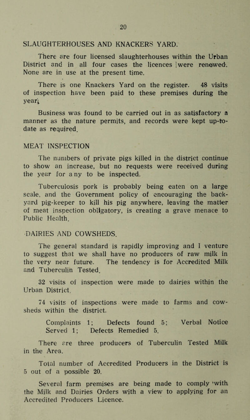 SLAUGHTERHOUSES AND KNACKERS YARD. There are four licensed slaughterhouses within the Urban District and in all four cases the licences jwere renewed'. None are in use at the present time. There is one Knackers Yard on the register. 48 visits of inspection have been paid to these premises during the year’i Business was found to be carried out in as satisfactory a manner as the nature permits, and records were kept up-to- date as required, MEAT INSPECTION The numbers of private pigs killed in the district continue to show an increase, but no requests were received during the year for a ny to be inspected. Tuberculosis pork is probably being eaten on a large scale, and the Government policy of encouraging the back- yard pig-keeper to kill his pig anywhere, leaving the matter of meat inspection obligatory, is creating a grave menace to Public Health. ■DAIRIES AND COWSHEDS. The general standard is rapidly improving and I venture to suggest that we shall have no producers of raw milk in the very near future. The tendency is for Accredited Milk and Tuberculin Tested. 32 visits of inspection were made to dairies within the Urban District, 74 visits of inspections were made to farms and cow- sheds within the district. Complaints 1; Defects found 5; Verbal Notice Served 1; Defects Remedied 5. There are three producers of Tuberculin Tested Milk in the Area. Total number of Accredited Producers in the District is 5 out of a possible 20. Several farm premises are being made to comply ‘with the Milk and Dairies Orders with a view to applying for an Accredited Producers Licence.