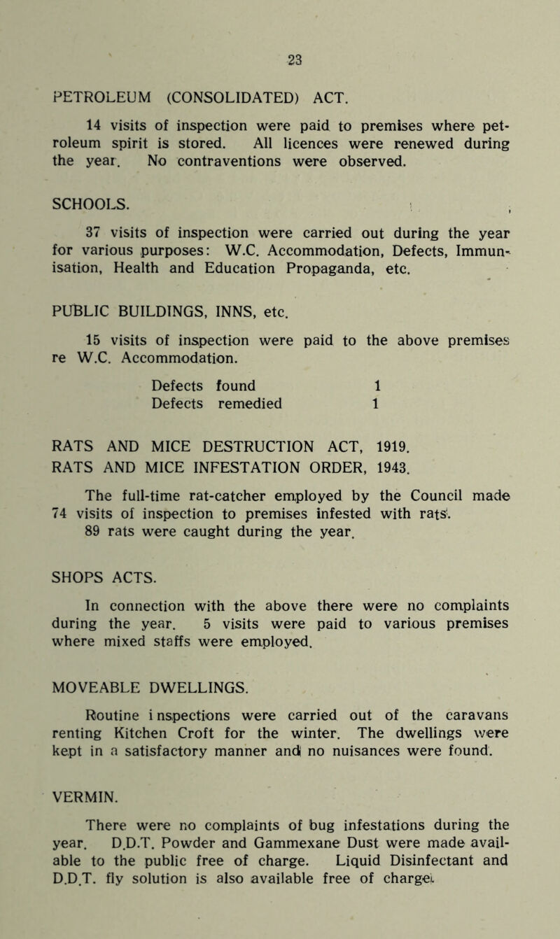 PETROLEUM (CONSOLIDATED) ACT. 14 visits of inspection were paid to premises where pet- roleum spirit is stored. All licences were renewed during the year. No contraventions were observed. SCHOOLS. 37 visits of inspection were carried out during the year for various purposes: W.C. Accommodation, Defects, Immun- isation, Health and Education Propaganda, etc. PUBLIC BUILDINGS, INNS, etc. 15 visits of inspection were paid to the above premises re W.C. Accommodation. Defects found 1 Defects remedied 1 RATS AND MICE DESTRUCTION ACT, 1919. RATS AND MICE INFESTATION ORDER, 1943. The full-time rat-catcher employed by the Council made 74 visits of inspection to premises infested with rats'. 89 rats were caught during the year. SHOPS ACTS. In connection with the above there were no complaints during the year. 5 visits were paid to various premises where mixed staffs were employed. MOVEABLE DWELLINGS. Routine i nspections were carried out of the caravans renting Kitchen Croft for the winter. The dwellings were kept in a satisfactory manner and no nuisances were found. VERMIN. There were no complaints of bug infestations during the year. D.D.T. Powder and Gammexane Dust were made avail- able to the public free of charge. Liquid Disinfectant and D.D.T. fly solution is also available free of charge).