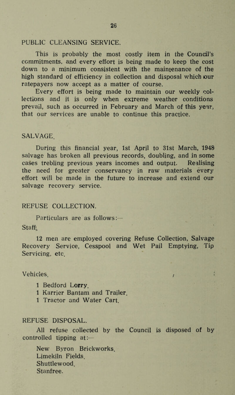 PUBLIC CLEANSING SERVICE. This is probably the most costly item in the Council’s commitments, and every effort is being made to keep the cost down to a minimum consistent with the maintenance of the high standard of efficiency in collection and disposal which tour ratepayers now accept as a matter of course. Every effort is being made to maintain our weekly col- lections and it is only when extreme weather conditions prevail, such as occurred in February and March of this year, that our services are unable to continue this practice. SALVAGE. During this financial year, 1st April to 31st March, 1948 salvage has broken all previous records, doubling, and in some cases trebling previous years incomes and output. Realising the need for greater conservancy in raw materials every effort will be made in the future to increase and extend our salvage recovery service. REFUSE COLLECTION. Particulars are as follows: — Staff;. 12 men are employed covering Refuse Collection, Salvage Recovery Service, Cesspool and Wet Pail Emptying, Tip Servicing, etc. Vehicles 1 Bedford Lorry. 1 Karrier Bantam and Trailer. 1 Tractor and Water Cart. REFUSE DISPOSAL. All refuse collected by the Council is disposed of by controlled tipping at:— New Byron Brickworks. Limekiln Fields. Shuttlewood. Stanfree.