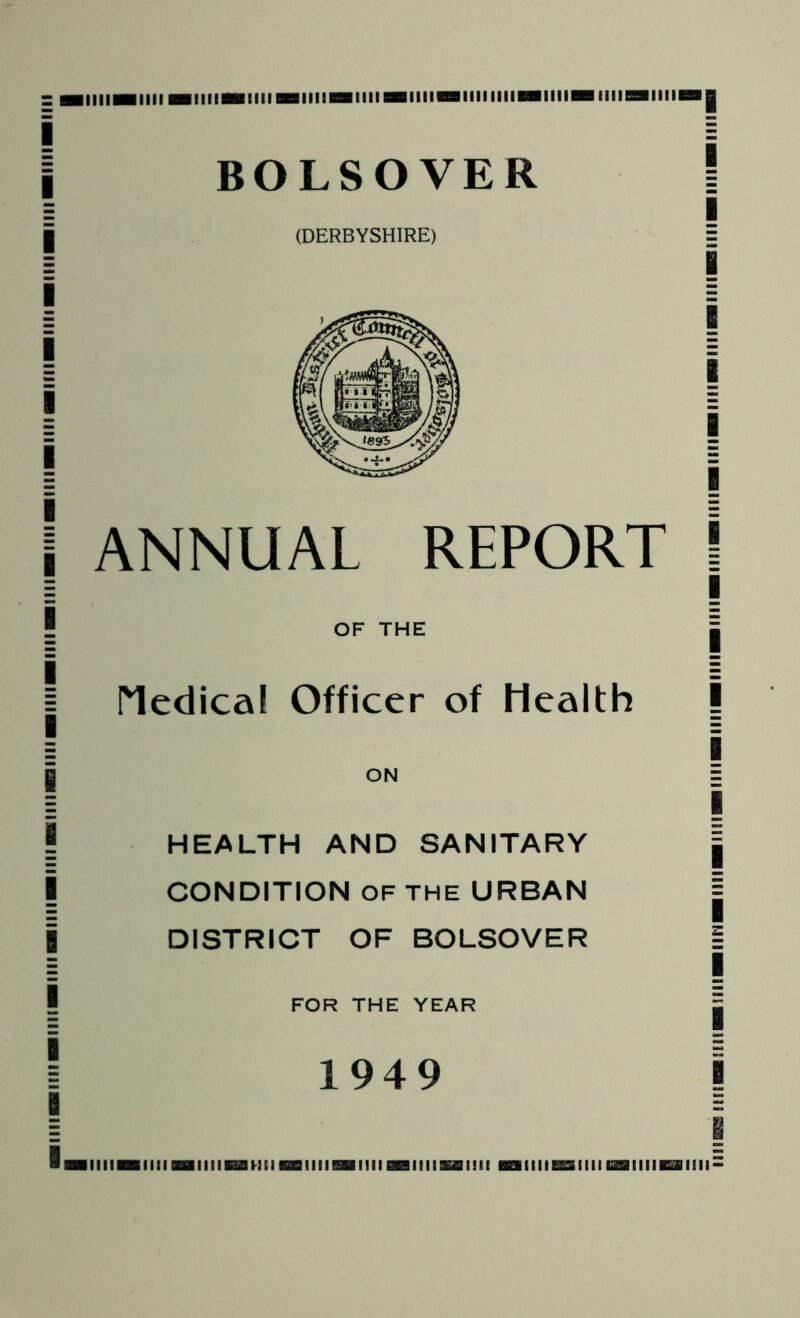 I I I I I I I I [ I I I I I I ! I I I iiiiiHiiiimiimiiimiiiM null null niiiiiiiniiiiiBBiiiimiiiiii BOLSOVER (DERBYSHIRE) ANNUAL REPORT OF THE I^edica! Officer of Health ON HEALTH AND SANITARY CONDITION OF THE URBAN DISTRICT OF BOLSOVER FOR THE YEAR 1949 I i I I I I I I I 1 [ I I I I I I i I IIIIIBIIlIBBUIIIBaHlIBBIIIIBDIIIIBrailllKfflllil llllieESIIIIGrailllBffllEII-
