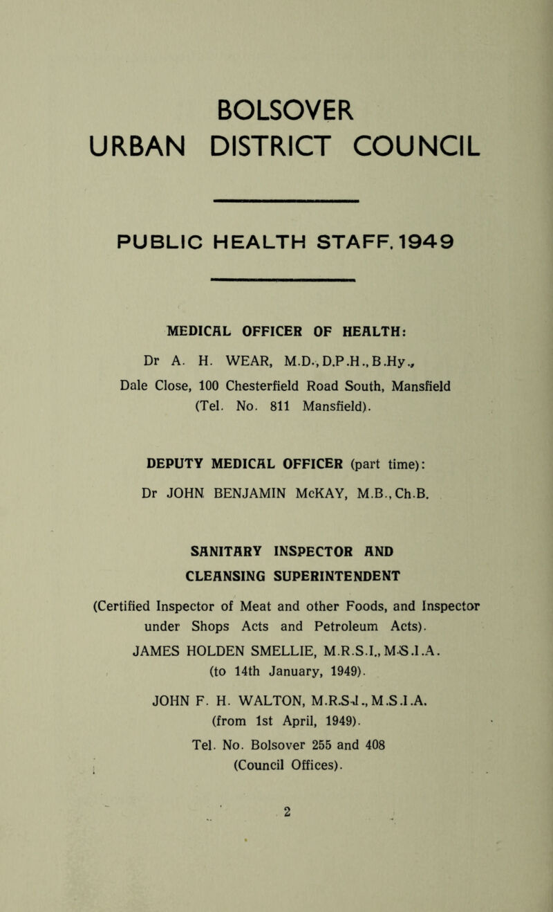 BOLSOVER URBAN DISTRICT COUNCIL PUBLIC HEALTH STAFF. 1949 MEDICAL OFFICER OF HEALTH: Dr A. H. WEAR, M.D.,D.P.H..B.Hy., Dale Close, 100 Chesterfield Road South, Mansfield (Tel. No. 811 Mansfield). DEPUTY MEDICAL OFFICER (part time): Dr JOHN BENJAMIN McKAY, M.B.,Ch.B. SANITARY INSPECTOR AND CLEANSING SUPERINTENDENT (Certified Inspector of Meat and other Foods, and Inspector under Shops Acts and Petroleum Acts). JAMES HOLDEN SMELLIE, M.R.S.I., M-S.I.A. (to 14th January, 1949). JOHN F. H. WALTON, M.R.S J., M.S.I.A. (from 1st April, 1949). Tel. No. Bolsover 255 and 408 (Council Offices).