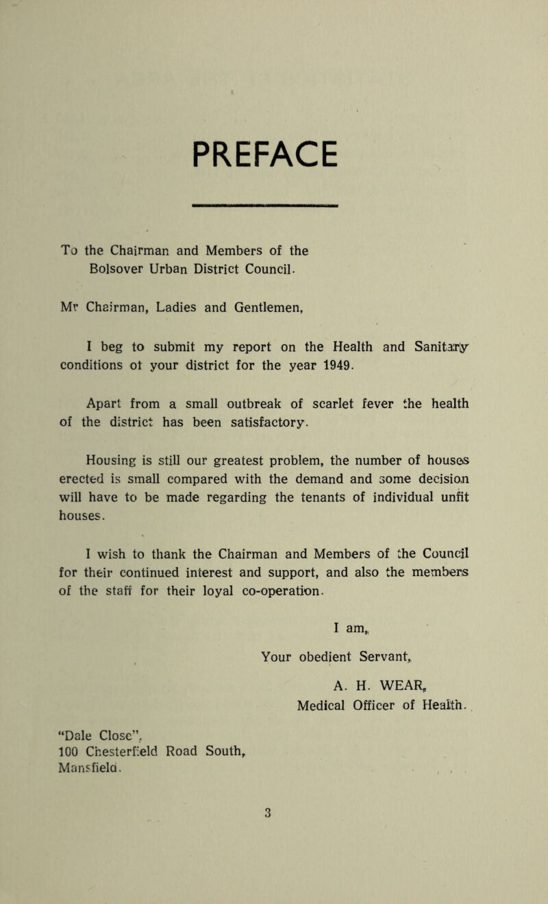 PREFACE To the Chairman and Members of the Bolsover Urban District Council. Mr Chairman, Ladies and Gentlemen, I beg to submit my report on the Health and Sanitairljr conditions ot your district for the year 1949. Apart from a small outbreak of scarlet fever the health of the district has been satisfactory. Housing is still our greatest problem, the number of houses erected is small compared with the demand and some decision will have to be made regarding the tenants of individual unfit houses. I wish to thank the Chairman and Members of the Council for their continued interest and support, and also the members of the staff for their loyal co-operation. I am„ Your obedient Servant,, A. H. WEAR, Medical Officer of Health. “Dale Close”, 100 Chesterfield Road South, Mansfiela.