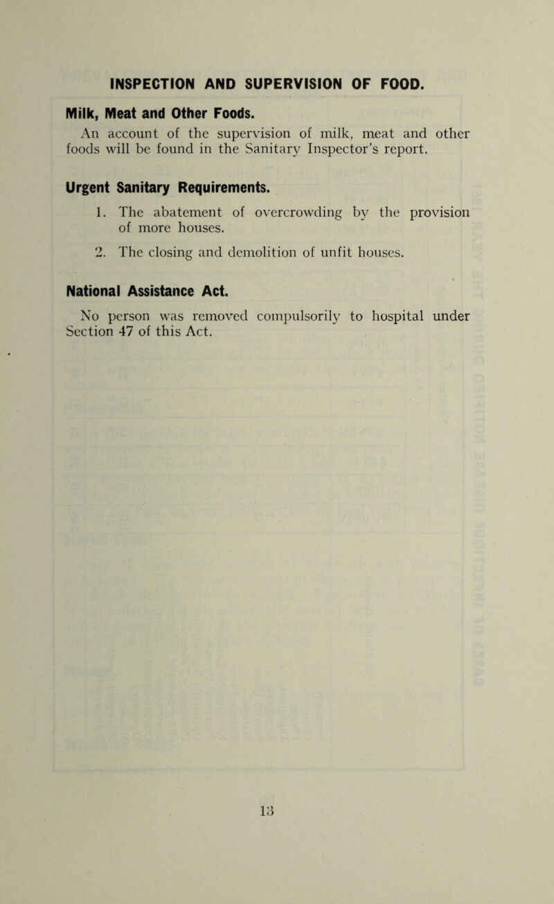 INSPECTION AND SUPERVISION OF FOOD. Milk, Meat and Other Foods. An account of the supervision of milk, meat and other foods will be found in the Sanitar}^ Inspector’s report. Urgent Sanitary Requirements. 1. The abatement of overcrowding by the provision of more houses. 2. The closing and demolition of unfit houses. National Assistance Act. No person was removed compulsorily to hospital under Section 47 of this Act.