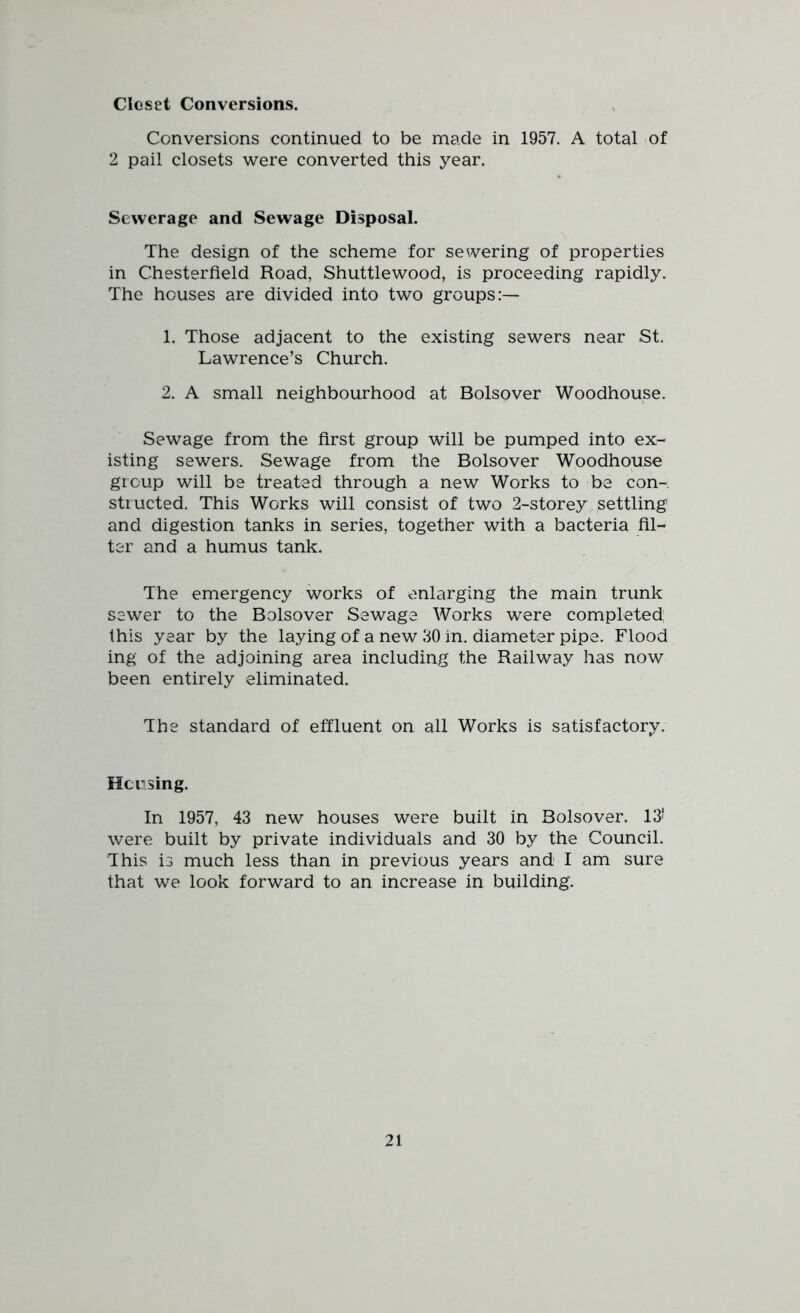 Closet Conversions. Conversions continued to be made in 1957. A total of 2 pail closets were converted this year. Sewerage and Sewage Disposal. The design of the scheme for sewering of properties in Chesterfield Road, Shuttlewood, is proceeding rapidly. The houses are divided into two groups:— 1. Those adjacent to the existing sewers near St. Lawrence’s Church. 2. A small neighbourhood at Bolsover Woodhouse. Sewage from the first group will be pumped into ex- isting sewers. Sewage from the Bolsover Woodhouse group will be treated through a new Works to be con- structed. This Works will consist of two 2-storey settling and digestion tanks in series, together with a bacteria fil- ter and a humus tank. The emergency works of enlarging the main trunk sewer to the Bolsover Sewage Works were completed this year by the laying of a new 30 in. diameter pipe. Flood ing of the adjoining area including the Railway has now been entirely eliminated. The standard of effluent on all Works is satisfactory. Housing. In 1957, 43 new houses were built in Bolsover. 13* were built by private individuals and 30 by the Council. This is much less than in previous years and I am sure that we look forward to an increase in building.