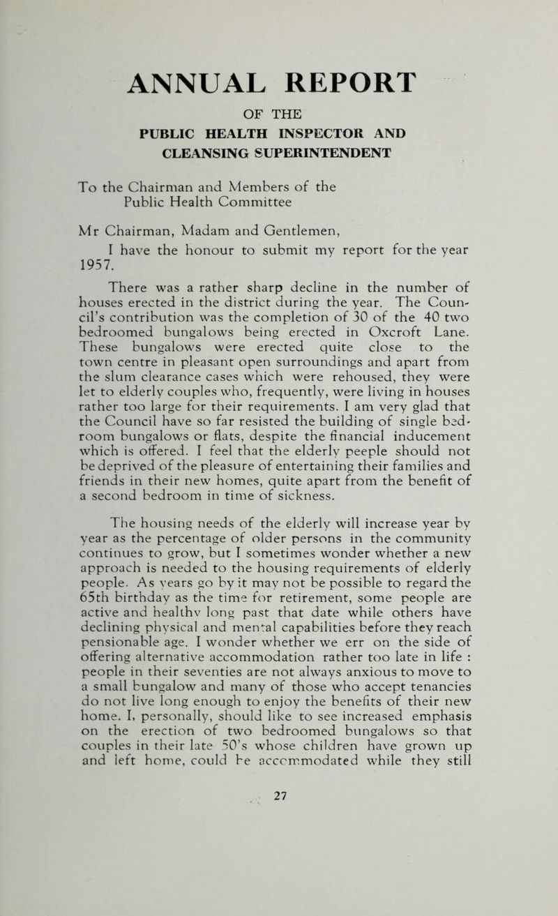 ANNUAL REPORT OF THE PUBLIC HEALTH INSPECTOR AND CLEANSING SUPERINTENDENT To the Chairman and Members of the Public Health Committee Mr Chairman, Madam and Gentlemen, I have the honour to submit my report for the year 1957. There was a rather sharp decline in the number of houses erected in the district during the year. The Coun- cil^ contribution was the completion of 30 of the 40 two bedroomed bungalows being erected in Oxcroft Lane. These bungalows were erected quite close to the town centre in pleasant open surroundings and apart from the slum clearance cases which were rehoused, they were let to elderly couples who, frequently, were living in houses rather too large for their requirements. I am very glad that the Council have so far resisted the building of single bed- room bungalows or flats, despite the financial inducement which is offered. I feel that the elderly peeple should not be deprived of the pleasure of entertaining their families and friends in their new homes, quite apart from the benefit of a second bedroom in time of sickness. The housing needs of the elderly will increase year by year as the percentage of older persons in the community continues to grow, but I sometimes wonder whether a new approach is needed to the housing requirements of elderly people. As years go by it may not be possible to regard the 65th birthday as the time for retirement, some people are active and healthv long past that date while others have declining physical and mental capabilities before they reach pensionable age. I wonder whether we err on the side of offering alternative accommodation rather too late in life : people in their seventies are not always anxious to move to a small bungalow and many of those who accept tenancies do not live long enough to enjoy the benefits of their new home. I, personally, should like to see increased emphasis on the erection of two bedroomed bungalows so that couples in their late 50’s whose children have grown up and left home, could be accommodated while they still