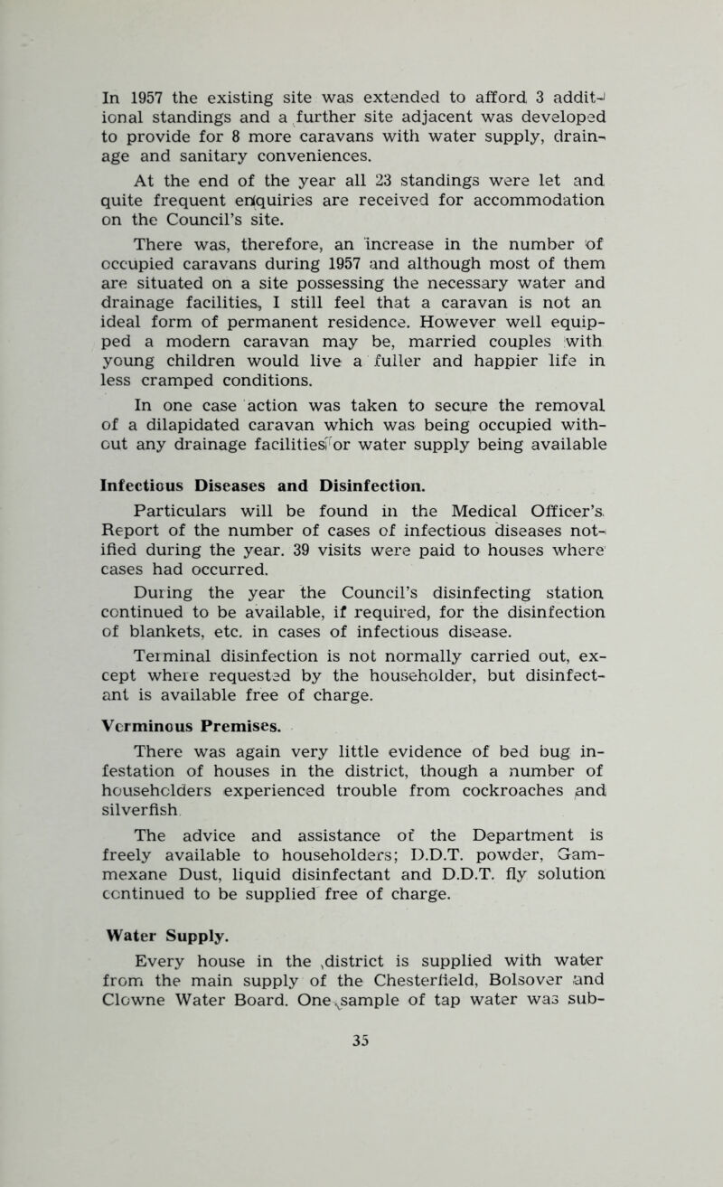 In 1957 the existing site was extended to afford, 3 addit-J ional standings and a further site adjacent was developed to provide for 8 more caravans with water supply, drains age and sanitary conveniences. At the end of the year all 23 standings were let and quite frequent enquiries are received for accommodation on the Council’s site. There was, therefore, an increase in the number of occupied caravans during 1957 and although most of them are situated on a site possessing the necessary water and drainage facilities, I still feel that a caravan is not an ideal form of permanent residence. However well equip- ped a modern caravan may be, married couples with young children would live a fuller and happier life in less cramped conditions. In one case action was taken to secure the removal of a dilapidated caravan which was being occupied with- out any drainage facilitiesFor water supply being available Infectious Diseases and Disinfection. Particulars will be found in the Medical Officer’s, Report of the number of cases of infectious diseases not-^ ified during the year. 39 visits were paid to houses where cases had occurred. During the year the Council’s disinfecting station continued to be available, if required, for the disinfection of blankets, etc. in cases of infectious disease. Terminal disinfection is not normally carried out, ex- cept where requested by the householder, but disinfect- ant is available free of charge. Verminous Premises. There was again very little evidence of bed bug in- festation of houses in the district, though a number of householders experienced trouble from cockroaches pnd silver fish The advice and assistance of the Department is freely available to householders; D.D.T. powder, Gam- mexane Dust, liquid disinfectant and D.D.T. fly solution continued to be supplied free of charge. Water Supply. Every house in the ,district is supplied with water from the main supply of the Chesterfield, Bolsover and Clowne Water Board. Onevsample of tap water was sub-