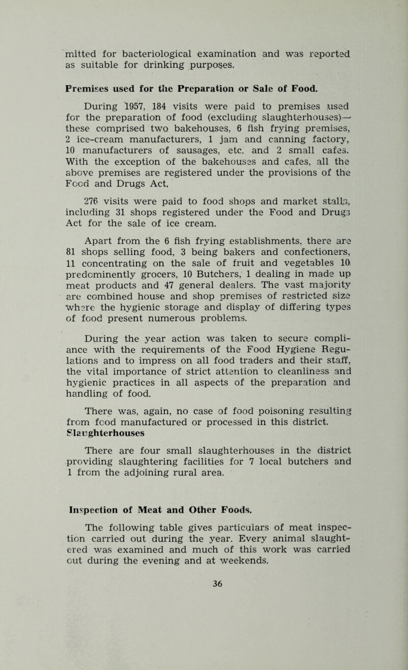 mitted for bacteriological examination and was reported as suitable for drinking purposes. Premises used for the Preparation or Sale of Food. During 1957, 184 visits were paid to premises used for the preparation of food (excluding slaughterhouses)-^ these comprised two bakehouses, 6 fish frying premises, 2 ice-cream manufacturers, 1 jam and canning factory, 10 manufacturers of sausages, etc. and 2 small cafes. With the exception of the bakehouses and cafes, all the above premises are registered under the provisions of the Food and Drugs Act. 276 visits were paid to food shops and market stalls, including 31 shops registered under the Food and Drugs Act for the sale of ice cream. Apart from the 6 fish frying establishments, there are 81 shops selling food, 3 being bakers and confectioners, 11 concentrating on the sale of1 fruit and vegetables 10 predominently grocers, 10 Butchers, 1 dealing in made up meat products and 47 general dealers. The vast majority are combined house and shop premises of restricted size Where the hygienic storage and display of differing types of food present numerous problems. During the year action was taken to secure compli- ance with the requirements of the Food Hygiene Regu- lations and to impress on all food traders and their staff, the vital importance of strict attention to cleanliness and hygienic practices in all aspects of the preparation and handling of food. There was, again, no case of food poisoning resulting from food manufactured or processed in this district. Slaughterhouses There are four small slaughterhouses in the district providing slaughtering facilities for 7 local butchers and 1 from the adjoining rural area. Inspection of Meat and Other Foods. The following table gives particulars of meat inspec- tion carried out during the year. Every animal slaught- ered was examined and much of this work was carried out during the evening and at weekends.