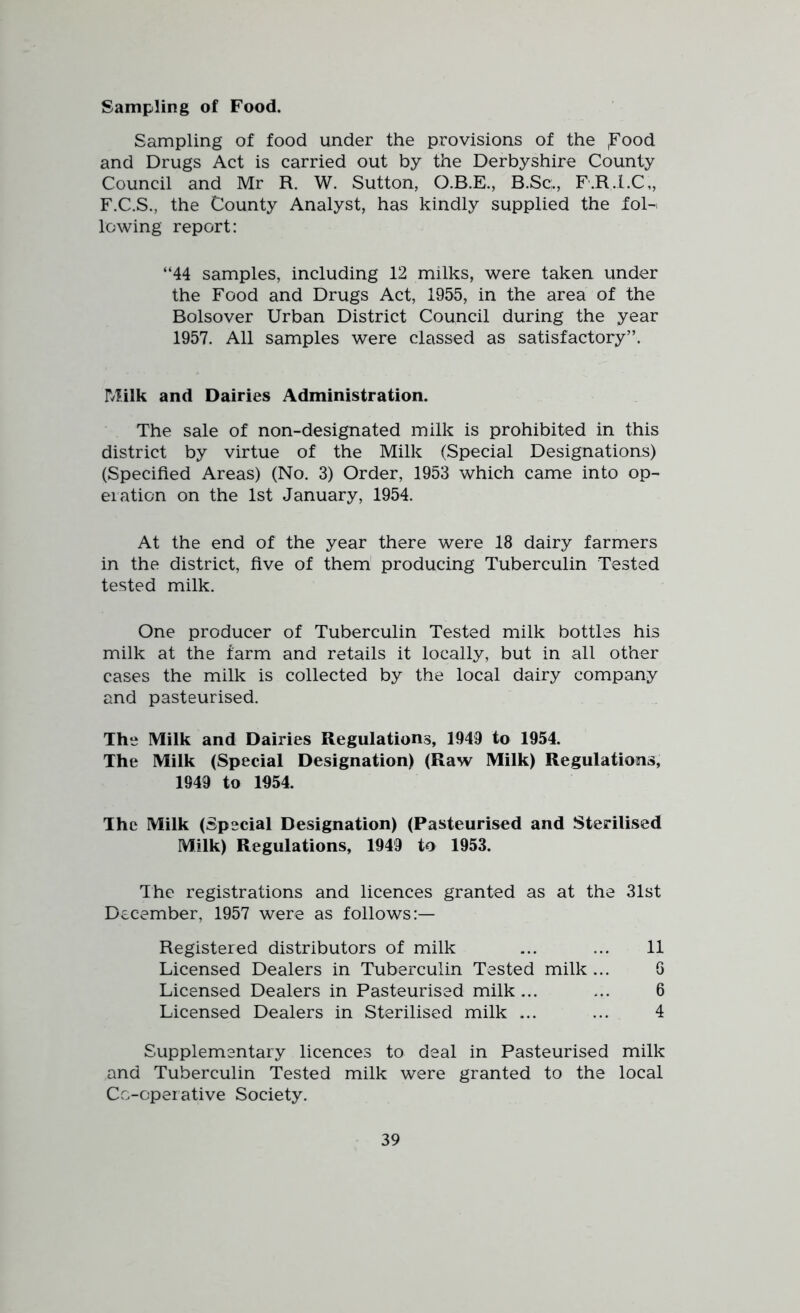 Sampling of Food. Sampling of food under the provisions of the ,Food and Drugs Act is carried out by the Derbyshire County Council and Mr R. W. Sutton, O.B.E., B.Sc;., F.R.I.C,, F.C.S., the County Analyst, has kindly supplied the fol-> lowing report: “44 samples, including 12 milks, were taken under the Food and Drugs Act, 1955, in the area of the Bolsover Urban District Council during the year 1957. All samples were classed as satisfactory”. Milk and Dairies Administration. The sale of non-designated milk is prohibited in this district by virtue of the Milk (Special Designations) (Specified Areas) (No. 3) Order, 1953 which came into op- eration on the 1st January, 1954. At the end of the year there were 18 dairy farmers in the district, five of them producing Tuberculin Tested tested milk. One producer of Tuberculin Tested milk bottles his milk at the farm and retails it locally, but in all other cases the milk is collected by the local dairy company and pasteurised. The Milk and Dairies Regulations, 1949 to 1954. The Milk (Special Designation) (Raw Milk) Regulations, 1949 to 1954. The Milk (Special Designation) (Pasteurised and Sterilised Milk) Regulations, 1949 to 1953. The registrations and licences granted as at the 31st December, 1957 were as follows:— Registered distributors of milk ... ... 11 Licensed Dealers in Tuberculin Tested milk ... Licensed Dealers in Pasteurised milk... Licensed Dealers in Sterilised milk ... Supplementary licences to deal in Pasteurised milk and Tuberculin Tested milk were granted to the local Co-operative Society. O CO