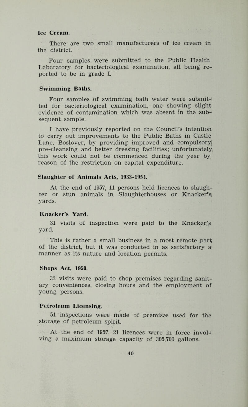 Ice Cream. There are two small manufacturers of ice cream in the district. Four samples were submitted to the Public Health Laboratory for bacteriological examination, all being re- ported to be in grade I. Swimming Baths. Four samples of swimming bath water were submit-! ted for bacteriological examination, one showing slight evidence of contamination which was absent in the sub- sequent sample. I have previously reported on the Council’s intention to carry out improvements to the Public Baths in Castle Lane, Boslover, by providing improved and compulsory) pre-cleansing and better dressing facilities; unfortunately, this work could not be commenced during the year by reason of the restriction on capital expenditure. Slaughter of Animals Acts, 1933-1051. At the end of 1957, 11 persons held licences to slaugh- ter or stun animals in Slaughterhouses or Knacker’s; yards. Knacker’s Yard. 31 visits of inspection were paid to the Knacker’jS yard. This is rather a small business in a most remote part of the district, but it was conducted in as satisfactory a manner as its nature and location permits. Shops Act, 1950. 32 visits were paid to shop premises regarding sanit- ary conveniences, closing hours and the employment of young persons. Petroleum Licensing. 51 inspections were made of premises used for the storage of petroleum spirit. At the end of 1957, 21 licences were in force invol-4 ving a maximum storage capacity of 305,700 gallons.