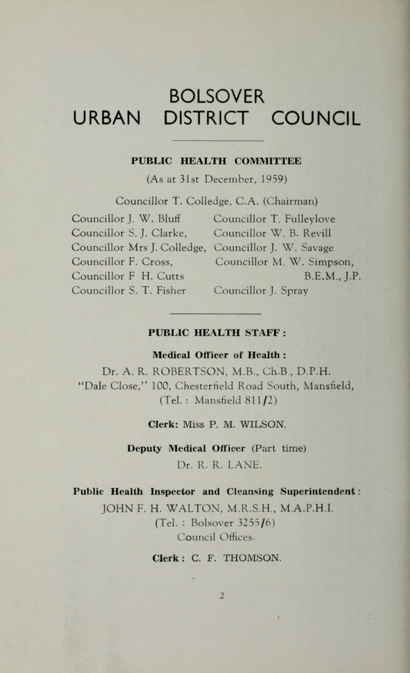 BOLSOVER URBAN DISTRICT COUNCIL PUBLIC HEALTH COMMITTEE (As at 31st December, 1959) Councillor T. Colledge, C.A. (Chairman) Councillor J. W. Bluff Councillor T. Fulleylove Councillor S. J. Clarke, Councillor W. B. Revill Councillor Mrs J. Colledge, Councillor J. W. Savage Councillor F, Cross, Councillor M. W. Simpson, Councillor F H. Cutts B.E.M., J.P. Councillor S. T. Fisher Councillor J. Spray PUBLIC HEALTH STAFF : Medical Officer of Health : Dr. A. R. ROBERTSON, M.B., Ch.B., D.P.H. “Dale Close,” 100, Chesterfield Road South, Mansfield, (Teh: Mansfield 811/2) Clerk: Miss P. M. WILSON. Deputy Medical Officer (Part time) Dr. R. R. LANE. Public Health Inspector and Cleansing Superintendent: JOHN F. H. WALTON, M.R.S.H., M.A.P.H.I. (Tel. : Bolsover 3255/6) Council Offices. Clerk: C. F. THOMSON.