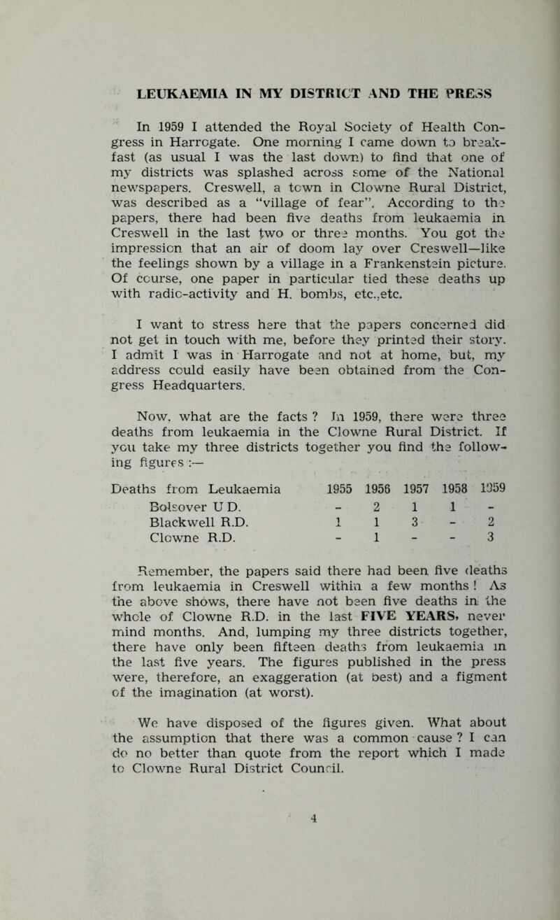 LEUKAE^V1IA IN MY DISTRICT AND THE PRESS In 1959 I attended the Royal Society of Health Con- gress in Harrogate. One morning I came down to brealc- fast (as usual I was the last down) to find that one of my districts was splashed across some of the National newspapers. Creswell, a town in Clowne Rural District, was described as a “village of fear”. According to the papers, there had been five deaths from leukaemia in Creswell in the last two or three months. You got the impression that an air of doom lay over Creswell—like the feelings shown by a village in a Frankenstein picture. Of course, one paper in particular tied these deaths up with radio-activity and H. bombs, etc.,etc. I want to stress here that the papers concerned did not get in touch with me, before they printed their story. I admit I was in Harrogate and not at home, but, m^^ address could easily have been obtained from the Con- gress Headquarters. Now, what are the facts ? In 1959, there were three deaths from leukaemia in the Clowne Rural District. If you take my three districts ing figures together you find the follow- Deaths from Leukaemia 1955 1956 1957 1958 1959 Bolsover U D. - 2 1 1 Blackwell R.D. 1 1 3 2 Clowne R.D. - 1 - 3 Remember, the papers said there had been five deaths from leukaemia in Creswell within a few months ! As the above shows, there have not been five deaths in the whole of Clowne R.D. in the last FIVE YEARS* never mind months. And, lumping my three districts together, there have only been fifteen deaths from leukaemia in the last five years. The figures published in the press were, therefore, an exaggeration (at best) and a figment of the imagination (at worst). We have disposed of the figures given. What about the assumption that there was a common cause ? I can do no better than quote from the report which I made to Clowne Rural District Council.