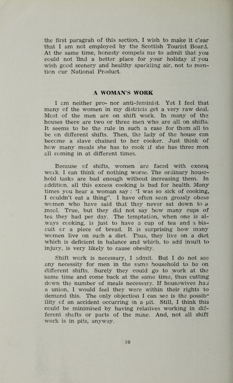 the first paragrah of this section, I wish to make it clear that I am not employed by the Scottish Tourist ‘Board. At the same time, honesty compels me to admit that you could not find a better place for your holiday if you wish good scenery and healthy sparkling air, not to men- tion our National Product. A WOMAN’S WORK I am neither pro- nor anti-feminist. Yet I feel that many of the women in my districts get a very raw deal. Most of the men are on shift work. In many of the houses there are two or three men w’ho. are all on shifts. It seems to be the rule in such a case for them all to, be on different shifts. Then, the lady of the house can become a slave chained to her cooker. Just think of how many meals she has to cook if she has three men all coming in at different times. Because of shifts, women are faced with excess woik. I can think of nothing worse. The ordinary house- hold tasks are bad enough without increasing them. In addition, all this excess cooking is bad for health. Many times you hear a woman say : T was so sick of cooking. I couldn’t eat a thing”. I have often seen grossly obese women who have said that they never sat down to a fneal. True, but they did not say how many cups of tea they had per day. The temptation, when one is al- W^ays cooking, is just to have a cup of tea and a bis- cuit or a piece of bread. It is surprising how many women live on such a diet. Thus, they live on a diet which is deficient in balance and which, to add insult to injury, is very likely to cause obesity. Shift work is necessary, I admit. Buf I do not see any necessity for men in the same .household to be on different shifts. Surely they could go to work at the (same time and come back at the same time, thus cutting down the number of meals necessary. If housewives haJ a union, I would feel they were within their rights to demand this. The only objection I can see is the possib” ility cf an accident occurring in a pit. Still, I think this could be minimised by having relatives working in dif- ferent shafts or parts of the mine. And, not all shift work is in pits, anyway.