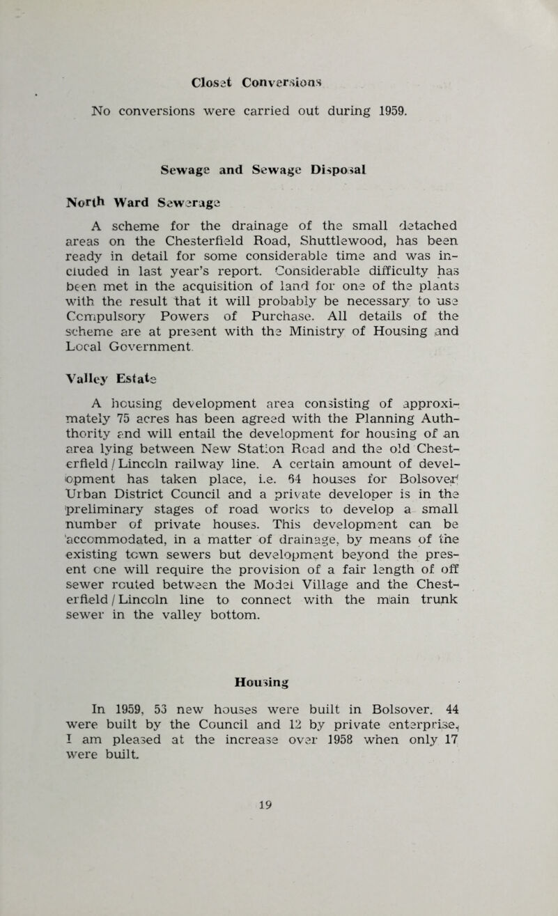 Closet Conversions No conversions were carried out during 1959. Sewage and Sewage Disposal North Ward Sewerage A scheme for the drainage of the small detached areas on the Chesterfield Road, Shuttlewood, has been ready in detail for some considerable time and was in- cluded in last year’s report. Considerable difficulty has been met in the acquisition of land for one of the plants with the result that it will probably be necessary to use Compulsory Powers of Purchase. All details of the scheme are at present with the Ministry of Housing ,and Local Government. Valley Estate A housing development area consisting of approxi- mately 75 acres has been agreed with the Planning Auth- thority and will entail the development for housing of an area lying between New Station Road and the old Chest- erfield/Lincoln railway line. A certain amount of devel- topment has taken place, i.e. 64 houses for Bolsove^ Urban District Council and a private developer is in the 'preliminary stages of road works to develop a small number of private houses. This development can be 'accommodated, in a matter of drainage, by means of the existing town sewers but development beyond the pres- ent one will require the provision of a fair length of off sewer routed between the Model Village and the Chest- erfield / Lincoln line to connect with the iPain trunk sewer in the valley bottom. Housing In 1959, 53 new houses were built in Bolsover. 44 were built by the Council and 12 by private enterprise.^ I am pleased at the increase over 1958 when only 17 were built