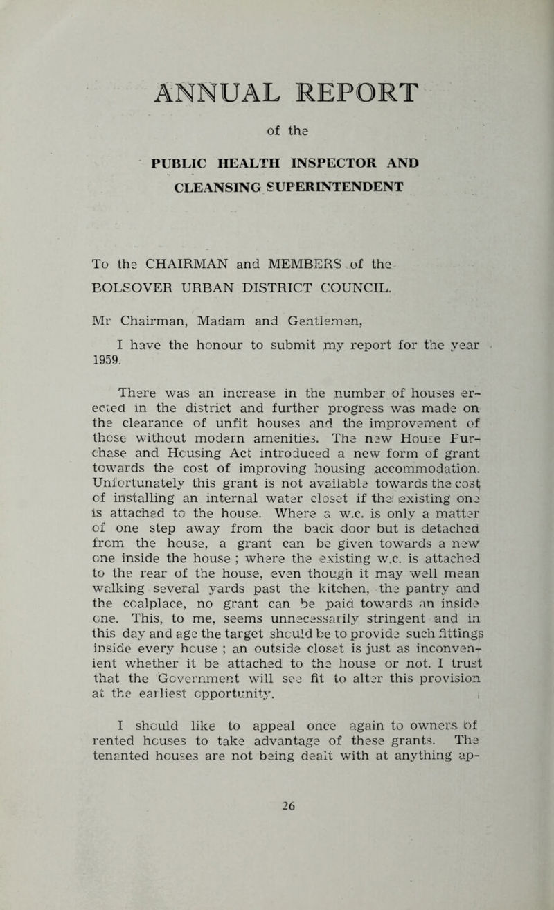 of the PUBLIC HEALTH INSPECTOR AND CLEANSING SUPERINTENDENT To the CHAIRMAN and MEMBERS of the- EOLSOVER URBAN DISTRICT COUNCIL. Mr Chairman, Madam and Gentlemen, I have the honour to submit ,my report for the year - 1959. There was an increase in the inumber of houses er~ ecied in the district and further progress was made on the clearance of unfit houses and the improvement of those without modern amenities. The new House Pur- chase and Housing Act introduced a new form of grant towards the cost of improving housing accommodation. Unfortunately this grant is not available towards the cost of installing an internal water closet if the,' existing one is attached to the house. Where a w.c. is only a matter of one step away from the back door but is detached frcmi the house, a grant can be given towards a new one inside the house ; where the existing w.c. is attached to the rear of the house, even though it may well mean walking several yards past the kitchen, the pantry and the coalplace, no grant can be paid towards an inside one. This, to me, seems unnecessarily stringent and in this day and age the target should be to provide such Tttings inside every house ; an outside closet is just as inconven- ient whether it be attached to the house or not. I trust that the ‘Government will see fit to alter this provision at the earliest opportunity. i I should like to appeal once again to owners t>f rented houses to take advantage of these grants. The tenanted houses are not being dealt with at anything ap-