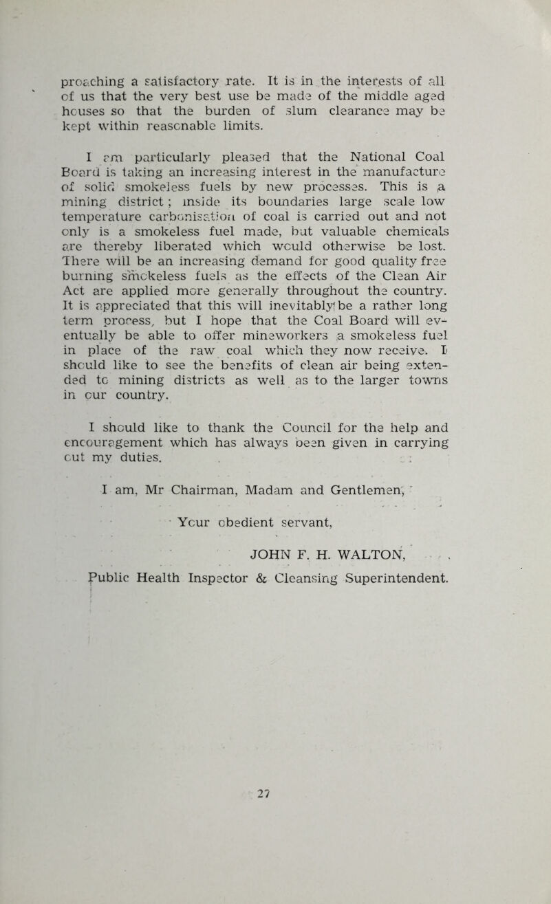 proc'.ching a satisfactory rate. It is in the interests of all of us that the very best use be made of the middle aged houses so that the burden of slum clearance may be kept within reasonable limits. I am particular!}^ pleased that the National Coal Boar a is taking an increasing interest in the manufacture of solid smokeless fuels by new processes. This is ^ mining district ; inside its boundaries large scale low temperature carbonisation of coal is carried out and not only is a smokeless fuel made, but valuable chemicals are thereby liberated which would otherwise be lost. There will be an increasing demand for good quality free burning smokeless fueLs as the effects of the Clean Air Act are applied more generally throughout the country. It is appreciated that this will inevitablytbe a rather long term process, but I hope that the Coal Board will ev- entually be able to offer mineworkers a smokeless fuel in place of the raw coal which they now receive. I should like to see the benefits of clean air being exten- ded to mining districts as well as to the larger towns in our country. I should like to thank the Council for the help and encouragement which has always been given in carrying cut my duties. , : I am, Mr Chairman, Madam and Gentlemen, ' • Your obedient servant, JOHN F. H. WALTON, - ^ . Public Health Inspector & Cleansing Superintendent.