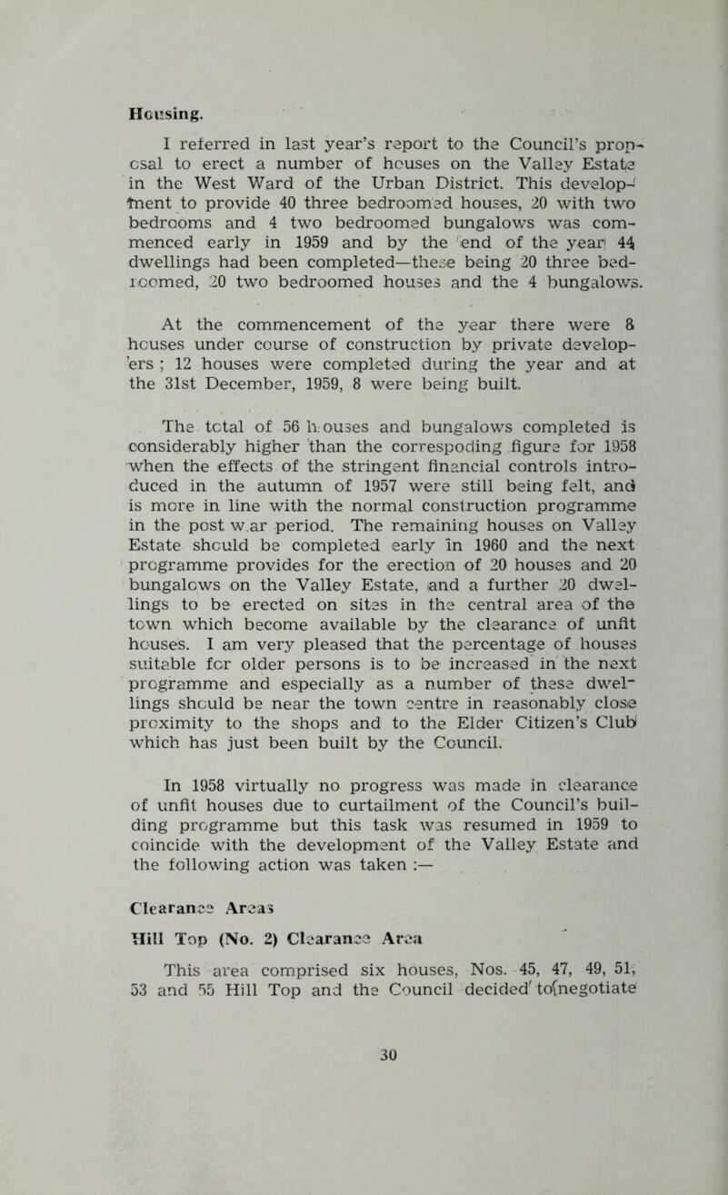 Housing. I referred in last year’s report to the Council’s prop^ csal to erect a number of houses on the Valley Estate in the West Ward of the Urban District, This develop-' tnent to provide 40 three bedroomed houses, 20 with two bedrooms and 4 two bedroomed bungalows was com- menced early in 1959 and by the 'end of the year! 44 dwellings had been completed—these being 20 three bed- roomed, 20 two bedroomed houses and the 4 bungalows. At the commencement of the year there were 8 houses under course of construction by private develop- ers ; 12 houses were completed during the year and at the 31st December, 1959, 8 were being built. The total of 56 Irouses and bungalows completed is considerably higher fhan the correspoding figure for 1958 when the effects of the stringent financial controls intro- duced in the autumn of 1957 were still being felt, and is more in line with the normal construction programme in the post w ar period. The remaining houses on Valley Estate should be completed early in 1960 and the next ' programme provides for the erection of 20 houses and 20 bungalows on the Valley Estate, and a further 20 dwel- lings to be erected on sites in the central area of the town which become available by the clearance of unfit houses. I am very pleased that the percentage of houses suitable for older persons is to be increased in' the next programme and especially as a number of these dwel lings should be near the town centre in reasonably close proximity to the shops and to the Eider Citizen’s Club which has just been built by the Council. In 1958 virtually no progress was made in clearance of unfit houses due to curtailment of the Council’s buil- ding programme but this task was resumed in 1959 to coincide with the development of the Valley Estate and the following action was taken Clearance Areas Hill Top (No. 2) Clearance Area This area comprised six houses, Nos. 45, 47, 49, 51, 53 and 55 Hill Top and the Council decided'to(negotiate