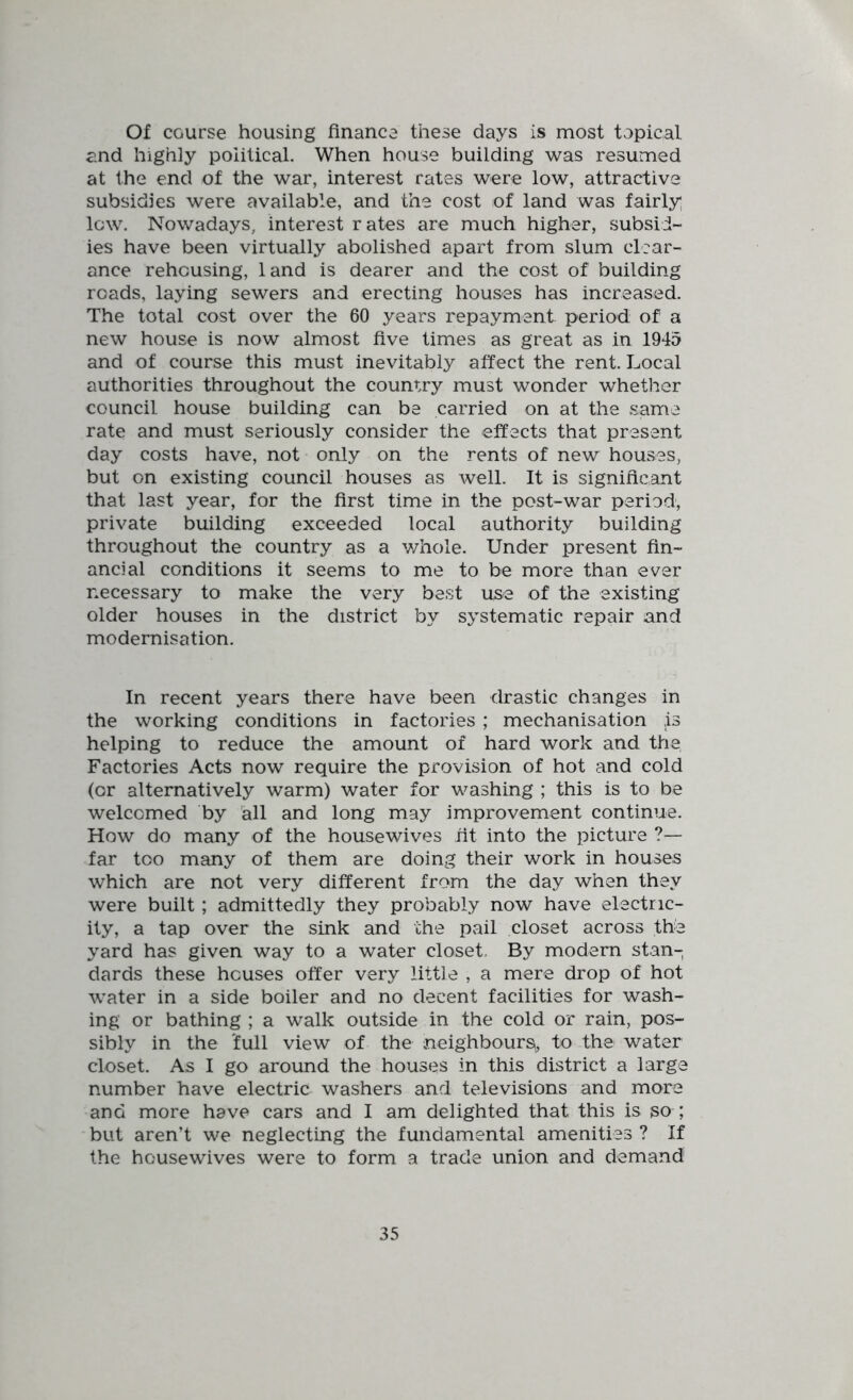 Of course housing finance these days is most topical and highly political. When house building was resumed at the end of the war, interest rates were low, attractive subsidies were available, and the cost of land was fairly lew. Nowadays, interest r ates are much higher, subsid- ies have been virtually abolished apart from slum clear- ance rehousing, land is dearer and the cost of building roads, laying sewers and erecting houses has increased. The total cost over the 60 years repayment period: of a new house is now almost five times as great as in 1945 and of course this must inevitably affect the rent. Local authorities throughout the country must wonder whether council house building can be carried on at the same rate and must seriously consider the effects that present day costs have, not only on the rents of new houses, but on existing council houses as well. It is significant that last year, for the first time in the post-war period, private building exceeded local authority building throughout the country as a whole. Under present fin- ancial conditions it seems to me to be more than ever necessary to make the very best use of the existing older houses in the district by systematic repair and modernisation. In recent years there have been drastic changes in the working conditions in factories ; mechanisation is helping to reduce the amount of hard work and the Factories Acts now require the provision of hot and cold (or alternatively warm) water for washing ; this is to be welcomed by all and long may improvement continue. How do many of the housewives fit into the picture ?— far too many of them are doing their work in houses which are not very different from the day when they were built; admittedly they probably now have electric- ity, a tap over the sink and the pail closet across the yard has given way to a water closet. By modern stan- dards these houses offer very little , a mere drop of hot water in a side boiler and no decent facilities for wash- ing or bathing ; a walk outside in the cold or rain, pos- sibly in the 'full view of the neighbours^, to the water closet. As I go around the houses in this district a large number have electric washers and televisions and more and more have cars and I am delighted that this is so ; but aren’t we neglecting the fundamental amenities ? If the housewives were to form a trade union and demand