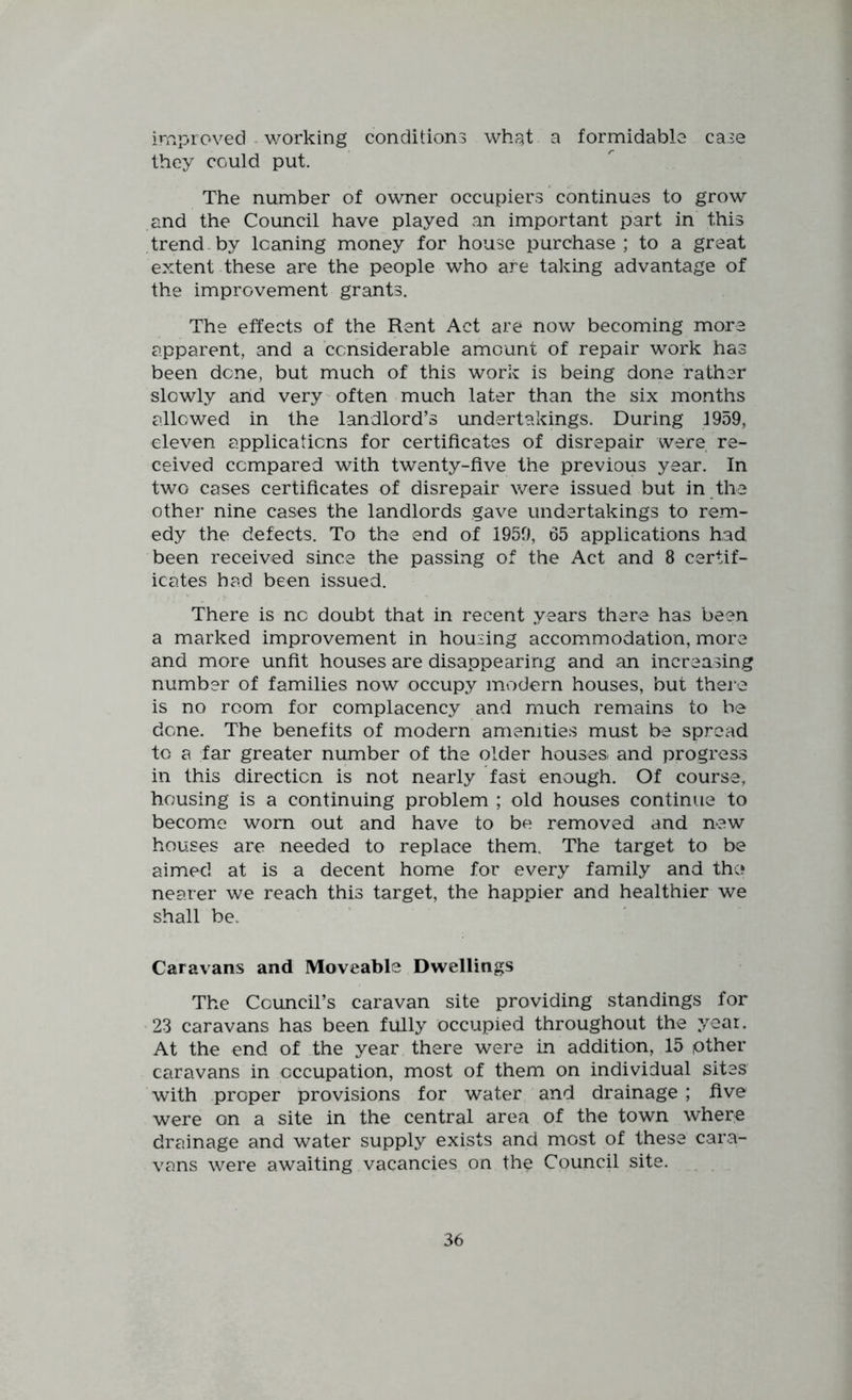 improved - v/orking conditions what a formidable case they could put. The number of owner occupiers continues to grow and the Council have played an important part in this trend by leaning money for house purchase ; to a great extent these are the people who are taking advantage of the improvement grants. The effects of the Rent Act are now becoming more apparent, and a considerable amount of repair work has been dene, but much of this work is being done rather slowly and very often much later than the six months allowed in the landlord’s undertakings. During 1959, eleven applications for certificates of disrepair were re- ceived compared with twenty-five the previous year. In two cases certificates of disrepair were issued but in the other nine cases the landlords gave undertakings to rem- edy the defects. To the end of 1959, 65 applications had been received since the passing of the Act and 8 certif- icates had been issued. There is no doubt that in recent years there has been a marked improvement in housing accommodation, more and more unfit houses are disappearing and an increasing number of families now occupy modern houses, but there is no room for complacency and much remains to be done. The benefits of modern amenities must be spread to a far greater number of the older houses and progress in this direction is not nearly fast enough. Of course, housing is a continuing problem ; old houses continue to become worn out and have to be removed and new houses are needed to replace them. The target to be aimed at is a decent home for every family and the nearer we reach this target, the happier and healthier we shall be. Caravans and Moveable Dwellings The Council’s caravan site providing standings for 23 caravans has been fully occupied throughout the year. At the end of the year there were in addition, 15 other caravans in occupation, most of them on individual sites with proper provisions for water and drainage ; five were on a site in the central area of the town where drainage and water supply exists and most of these cara- vans were awaiting vacancies on the Council site.