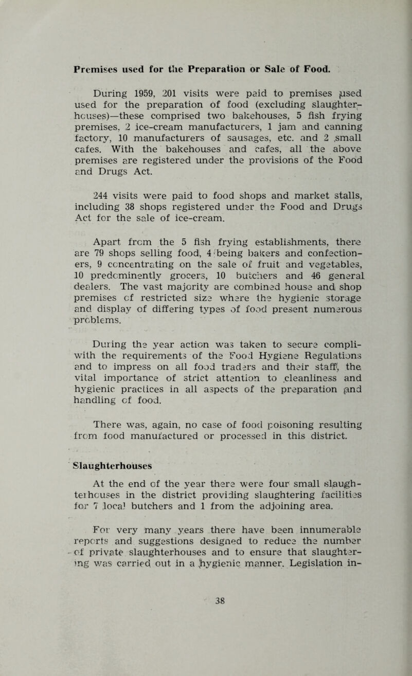 Premises used for tlie Preparation or Sale of Food. During 1959, 201 visits were paid to premises jused used for the preparation of food (excluding slaughter- hcaises)—these comprised two bakehouses, 5 fish frying premises, 2 ice-cream manufacturers, 1 jam and canning factory, 10 manufacturers of sausages, etc. and 2 ,small cafes. With the bakehouses and cafes, all the above premises are registered under the provisions of the Food and Drugs Act. 244 visits were paid to food shops and market stalls, including 38 shops registered under the Food and Drugs Act for the sale of ice-cream. Apart from the 5 fish frying establishments, there are 79 shops selling food, 4 being bakers and confection- ers, 9 concentrating on the sale of fruit and vegetables, 10 predcminently grocers, 10 butchers and 46 general dealers. The vast majority are com.bined house and shop premises of restricted size where the hygienic storage and display of differing types of food present numerous problems. During the year action was taken to secure compli- with the requirements of the Food Hygiene Regulations and to impress on all food traders and their staff, the vital importance of strict attention to cleanliness and hygienic practices in all aspects of the preparation pnd handling of food. There was, again, no case of food poisoning resulting from food manufactured or processed in this district. ■ Slaughterhouses At the end of the year there were four small slaugh- ter houses in the district providing slaughtering facilities for 7 loca] butchers and 1 from the adjoining area. For very many years there have been innumerable reports and suggestions designed to reduce the number -of private slaughterhouses and to ensure that slaughter- ing was carried out in a liygienic manner. Legislation in-