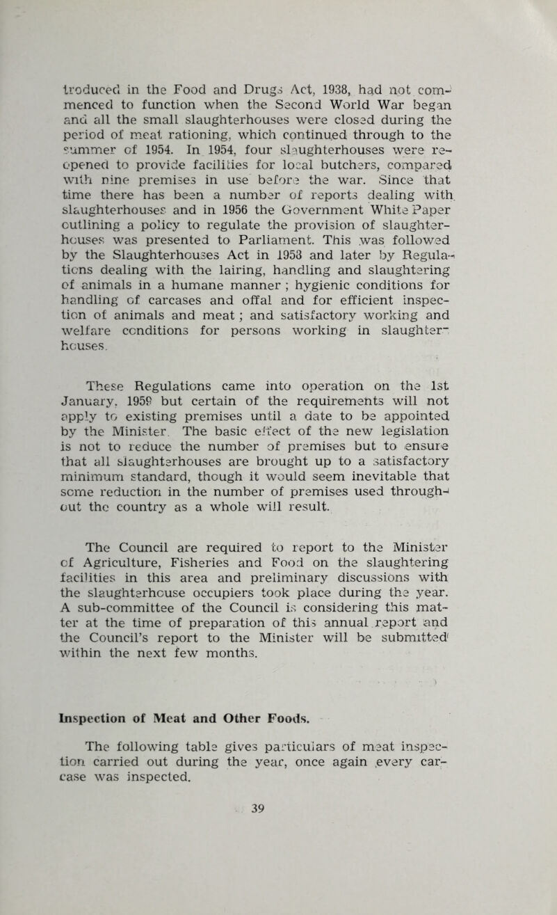 Iroducecl in the Food and Drugs Act, 1938, had not com- menced to function when the Second World War began and all the small slaughterhouses were closed during the period of meat rationing, which continued through to the summer of 1954. In 1954, four slaughterhouses were re- opened to provide facilities for local butchers, compared with nine premises in use before the war. Since that time there has been a number of reports dealing with, slaughterhouses and in 1956 the Government White Paper outlining a policy to regulate the provision of slaughter- houses was presented to Parliament. This was followed by the Slaughterhouses Act in 1958 and later by Regula-^ ticns dealing with the lairing, handling and slaughtering of animals in a humane manner ; hygienic conditions for handling of carcases and offal and for efficient inspec- tion of animals and meat; and satisfactory working and welfare conditions for persons working in slaughter” houses. These Regulations came into operation on the 1st January. 1959 but certain of the requirements will not apply to existing premises until a date to be appointed, by the Minister. The basic effect of the new legislation is not to reduce the number of premises but to ensure that all slaughterhouses are brought up to a satisfactory minimum standard, though it would seem inevitable that some reduction in the number of premises used through-^ out the country as a whole will result. The Council are required to report to the Minister of Agriculture, Fisheries and Food on the slaughtering facilities in this area and preliminary discussions with the slaughterhouse occupiers took place during the year. A sub-committee of the Council is considering this mat- ter at the time of preparation of this annual report and the Council’s report to the Minister will be submitted within the next few months. Inspection of Meat and Other Foods. The following table gives particulars of meat inspec- tion carried out during the year, once again .every car- case was inspected.