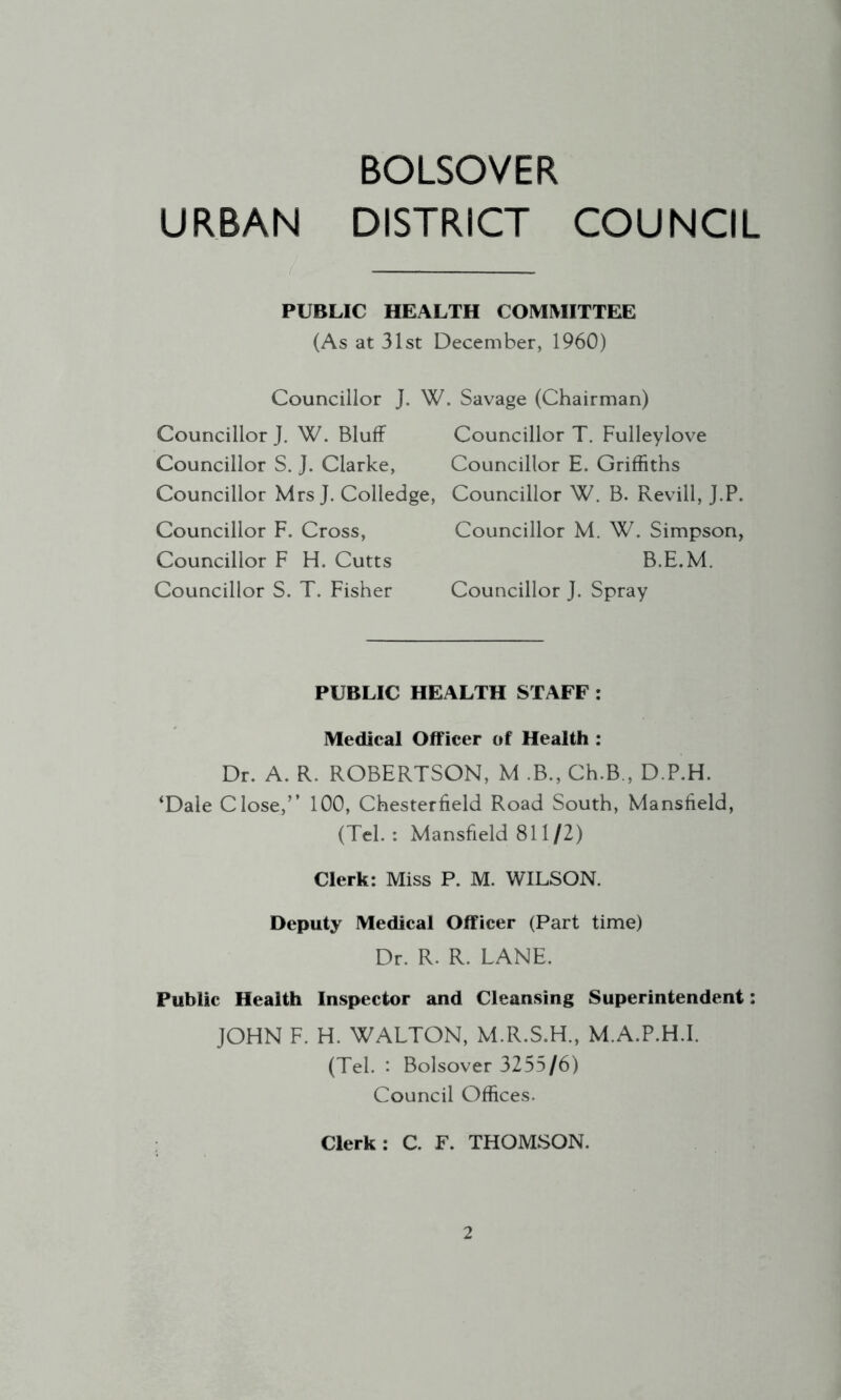 BOLSOVER URBAN DISTRICT COUNCIL PUBLIC HEALTH COMMITTEE (As at 31st December, 1960) Councillor J. W. Savage (Chairman) Councillor J. W. Bluff Councillor T. Fulleylove Councillor S. J. Clarke, Councillor E. Griffiths Councillor Mrs J. Colledge, Councillor W. B. Revill, J.P. Councillor F. Cross, Councillor M. W. Simpson, Councillor F FI. Cutts B.E.M. Councillor S. T. Fisher Councillor J. Spray PUBLIC HEALTH STAFF : Medical Officer of Health : Dr. A. R. ROBERTSON, M .B., Ch.B., D.P.H. ‘Dale Close,’’ 100, Chesterfield Road South, Mansfield, (Tel.: Mansfield 811/2) Clerk: Miss P. M. WILSON. Deputy Medical Officer (Part time) Dr. R. R. LANE. Public Health Inspector and Cleansing Superintendent; JOHN F. H. WALTON, M.R.S.H., M.A.P.H.I. (Tel. : Bolsover 3255/6) Council Offices. Clerk: C. F. THOMSON.