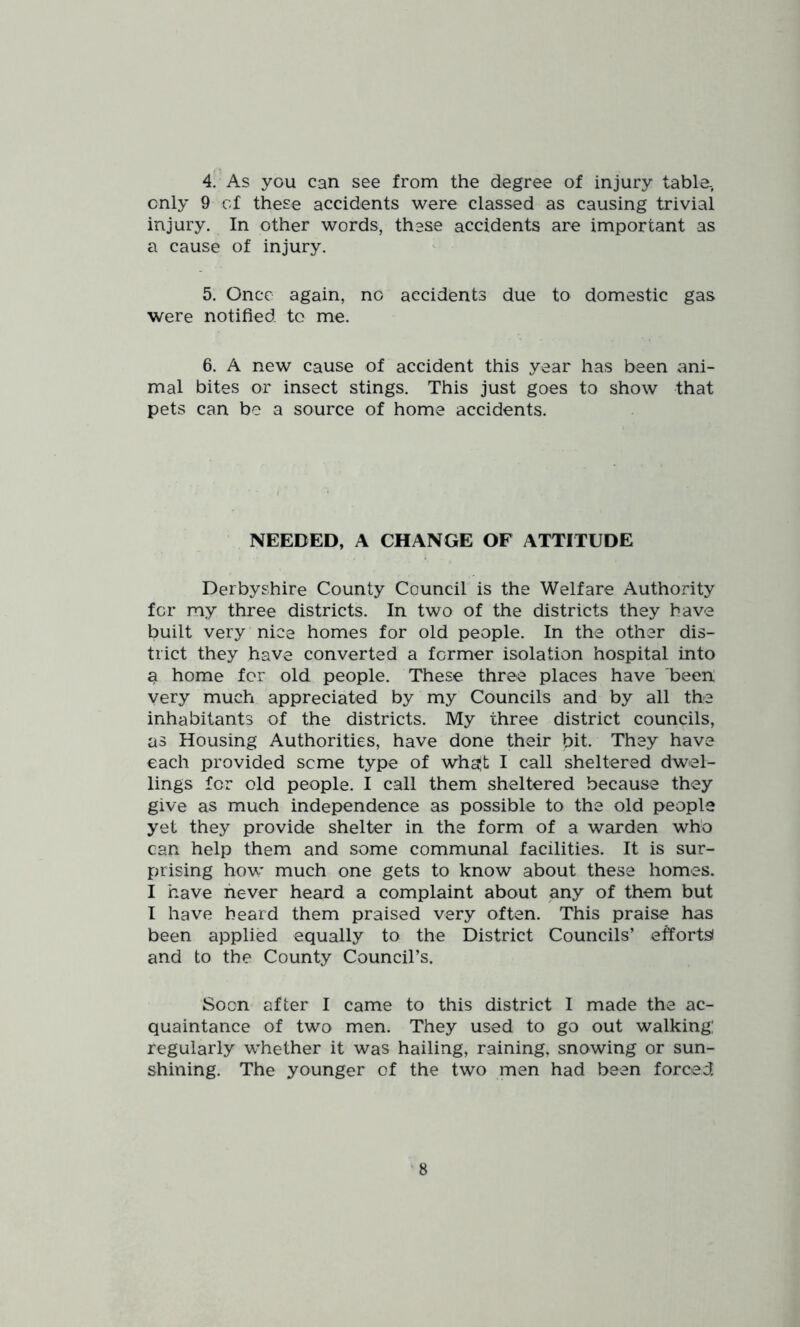 4. As you can see from the degree of injury table, only 9 of these accidents were classed as causing trivial injury. In other words, these accidents are important as a cause of injury. 5. Once again, no accidents due to domestic gas were notified to me. 6. A new cause of accident this year has been ani- mal bites or insect stings. This just goes to show that pets can be a source of home accidents. NEEDED, A CHANGE OF ATTITUDE Derbyshire County Council is the Welfare Authority for my three districts. In two of the districts they have built very nice homes for old people. In the other dis- trict they have converted a former isolation hospital into a home for old people. These three places have been' very much appreciated by my Councils and by all the inhabitants of the districts. My three district councils, as Housing Authorities, have done their bit. They have each provided seme type of wha|t I call sheltered dwel- lings for old people. I call them sheltered because they give as much independence as possible to the old people yet they provide shelter in the form of a warden who can help them and some communal facilities. It is sur- prising how much one gets to know about these homes. I have never heard a complaint about any of them but I have heard them praised very often. This praise has been applied equally to the District Councils’ effortsi and to the County Council’s. Soon after I came to this district I made the ac- quaintance of two men. They used to go out walking: regularly whether it was hailing, raining, snowing or sun- shining. The younger of the two men had been forced