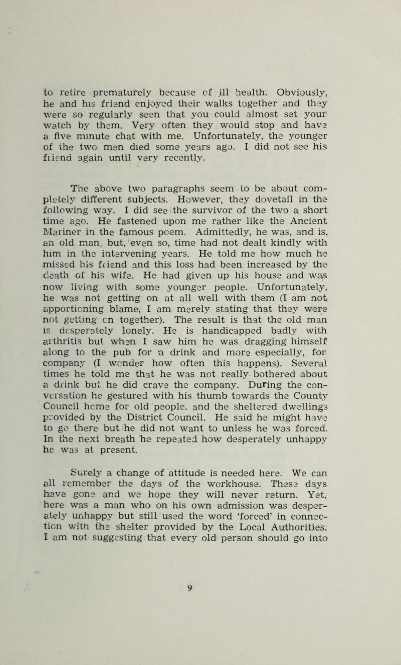 to retire prematurely because of ill health. Obviously, he and his friend enjoyed their walks together and they were so regularly seen that you could almost set yourt watch by them. Very often they would stop and have a five minute chat with me. Unfortunately, the younger of the two men died some years ago. I did not see hist fiiend again until very recently. The above two paragraphs seem to be about com- pletely different subjects. However, they dovetail in the following way. I did see i the survivor of the two a short time ago. He fastened upon me rather like the Ancient Mariner in the famous poem. Admittedly, he was, and is, an old man, but,'even so, time had not dealt kindly with him in the intervening years. He told me how much he missed his friend and this loss had been increased by the death of his wife. He had given up his house and was now living with some younger people. Unfortunately, he was not getting on at all well with them (I am not, apportioning blame, I am merely stating that they were not getting on together). The result is that the old man IS desperately lonely. He is handicapped badly with arthritis but wheri I saw him he was dragging himself along to the pub for a drink and more especially, for company (I wonder how often this happens). Several times he told me that he was not really bothered about a drink but he did crave the company. During the con- versation he gestured with his thumb towards the County Council heme for old people, and the sheltered dwellings provided by the District Council. He said he might have to go there butfhe did not want to unless he was forced. In the next breath lie repeated how desperately unhappy he was at present. Surely a change of attitude is needed here. We can all remember the days of the workhouse. These days have gone and we hope they will never return. Yet, here was a man who on his own admission was desper- ately unhappy but still'used the word ‘forced’ in connec- tion with the shelter provided by the Local Authorities, I am not suggesting that every old person should go into