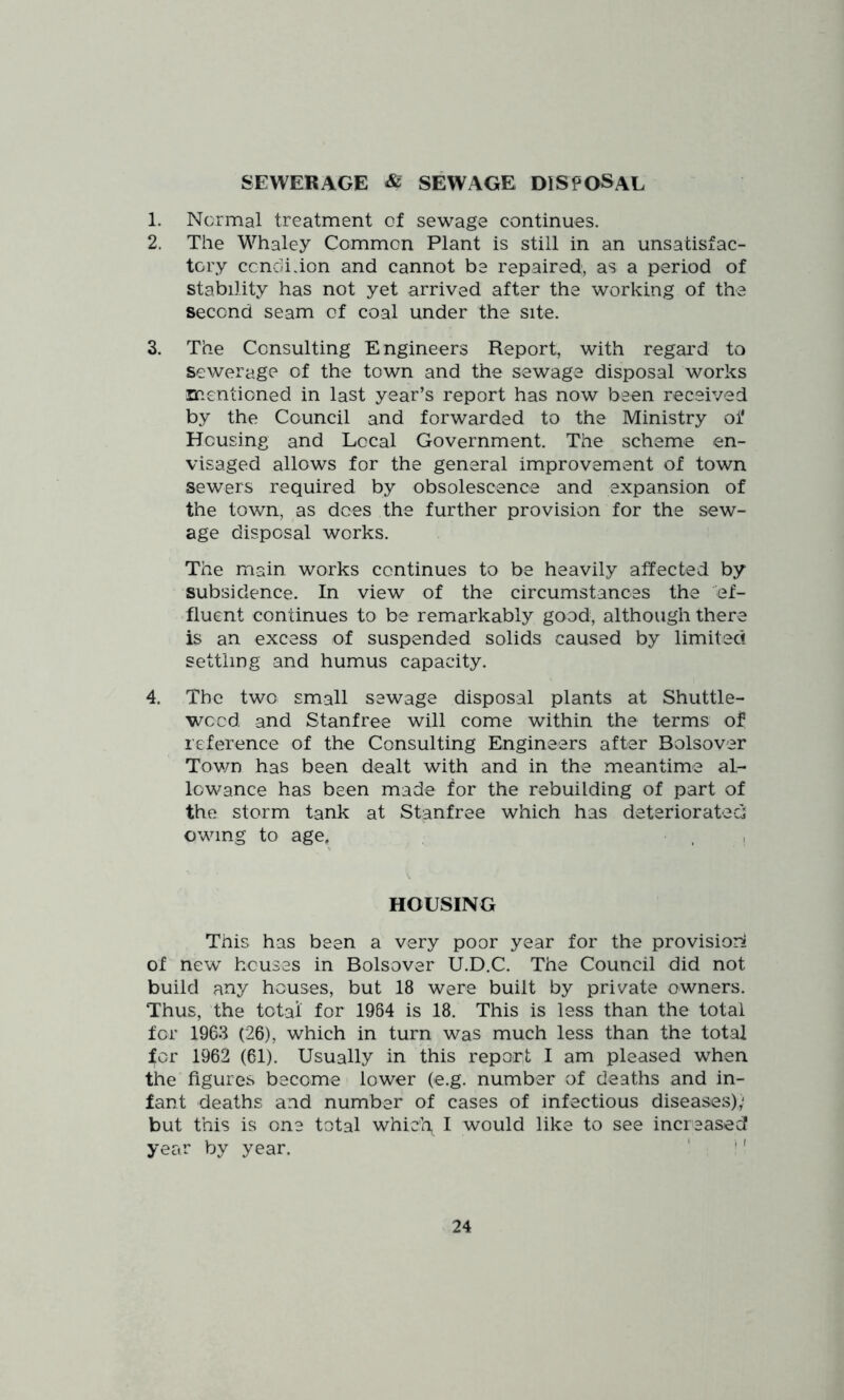 SEWERAGE & SEWAGE DISPOSAL 1. Normal treatment of sewage continues. 2. The Whaley Common Plant is still in an unsatisfac- tory ccndihon and cannot be repaired, as a period of stability has not yet arrived after the working of the second seam of coal under the site. 3. The Consulting Engineers Report, with regard to sewerage of the town and the sewage disposal works mentioned in last year’s report has now been received by the Council and forwarded to the Ministry of Housing and Local Government. The scheme en- visaged allows for the general improvement of town sewers required by obsolescence and expansion of the town, as dees the further provision for the sew- age disposal works. The main works continues to be heavily affected by subsidence. In view of the circumstances the 'ef- fluent continues to be remarkably good, although there is an excess of suspended solids caused by limited settling and humus capacity. 4. The two small sewage disposal plants at Shuttle- weed and Stanfree will come within the terms of reference of the Consulting Engineers after Bolsover Tov/n has been dealt with and in the meantime al- lowance has been made for the rebuilding of part of the storm tank at Stanfree which has deteriorated; owing to age, . , HOUSING This has been a very poor year for the provisions of new houses in Bolsover U.D.C. The Council did not build any houses, but 18 were built by private owners. Thus, the total for 1984 is 18. This is less than the total for 1963 (26), which in turn was much less than the total for 1962 (61). Usually in this report I am pleased when the figures become lower (e.g. number of deaths and in- fant deaths and number of cases of infectious diseases),' but this is one total whic'l\ I would like to see increased year by year. ' ^'