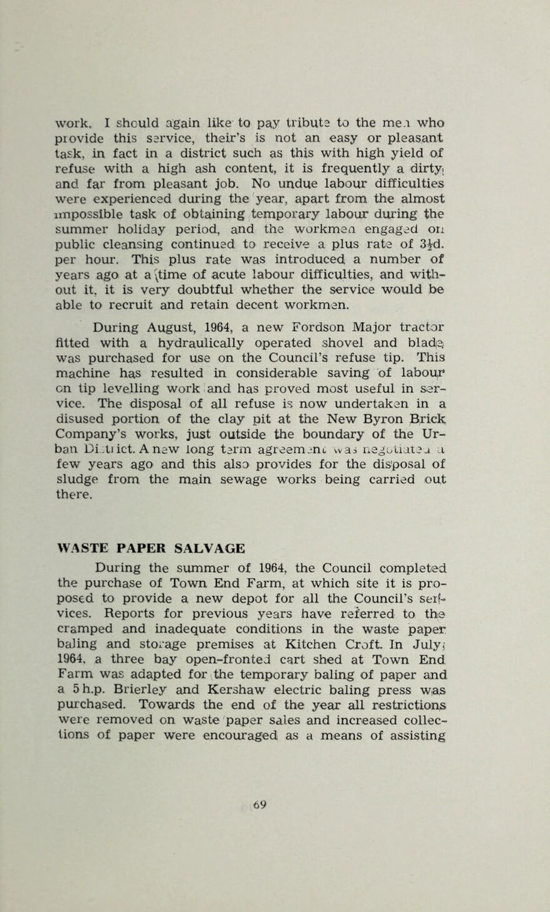 work, I should again like to pay tribute to the me a who provide this service, their’s is not an easy or pleasant task, in fact in a district such as this with high yield of refuse with a high ash content, it is frequently a dirtyi and far from pleasant job. No undue labour difficulties were experienced during the ^year, apart from the almost impossible task of obtaining temporary labour during the summer holiday period, and the workmen engaged on public cleansing continued to receive a plus rate of S^d. per hour. This plus rate was introduced a number of years ago at a ^time of acute labour difficulties, and with- out it, it is very doubtful whether the service would be able to recruit and retain decent workmen. During August, 1964, a new Fordson Major tractor fitted with a hydraulically operated shovel and blade; was purchased for use on the Council’s refuse tip. This machine has resulted in considerable saving of labour:* cn tip levelling work i and has proved most useful in ser- vice. The disposal of all refuse is now undertaken in a disused portion of the clay pit at the New Byron Brick Company’s works, just outside the boundary of the Ur- ban Di .tJ ict. A new long term agreement vvas liegotiateu a few years ago and this also provides for the disposal of sludge from the main sewage works being carried out there. WASTE PAPER SALVAGE During the summer of 1964, the Council completed the purchase of Town End Farm, at which site it is pro- posed to provide a new depot for all the Council’s serf- vices. Reports for previous years have referred to the cramped and inadequate conditions in the waste paper baling and storage premises at Kitchen Croft. In Julyj 1964, a three bay open-fronted cart shed at Town End Farm was adapted for the temporary baling of paper and a 5h.p. Brierley and Kershaw electric baling press was purchased. Towards the end of the year all restriction^ were removed on waste'paper sales and increased collec- tions of paper were encouraged as a means of assisting