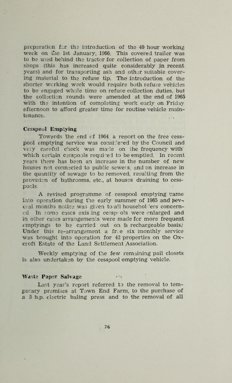 preparaticn for th3 introduction of the 40 hour working week on ilie 1st January, 1966. This covered trailer was to be used behind the tractor for collection of paper from shops (this has increased quite considerably .in recent years) and for transporting ash and other suitable cover- ing material to the refuse tip. The* .introduction of the shorter working week would require both refuse vehicles to be engaged whole time on refuse collection duties, but the collection rounds were amended at the end of 1965 with the intention of completing work early on Friday afternoon to afford greater time for routine vehicle main- tenance. Cesspool Emptying Towards the end of 1964 a report on the free cess- pool emptying service was considered by the Council and very careful check was made on the frequency with' which certain cesspools required to be emptied. In recent years there has been an increase in the number of new houses not connected to public sewers, and an increase in the quantity of sewage to be removed, resulting from the provision of bathrooms, etc., at houses draining to cess- pools. ! ; A revised programme of cesspool emptying ‘came into operation during the early summer of 1965 and ^v-. cial months notice was given to all househoh 'ers concern- ed In fome cases exis ing cessp' ols were enlarged and in other cases arrangements were made for more frequent emptyings to be carried out on fa rechargeable basis.i’ Under fnis re-arrangement a fr. e six Imonthly service was brought into operation for 42 properties on the Ox- cioft Estate of the Land Settlement Association. Weekly emptying of the few remaining pail closets is also undertaken by the cesspool Emptying vehicle. Waste Paper Salvage Last year’s report referred ta the removal to tem- porary premises at Town End Farm', to the purchase of a 5 h.p. electric baling press and to the removal of all