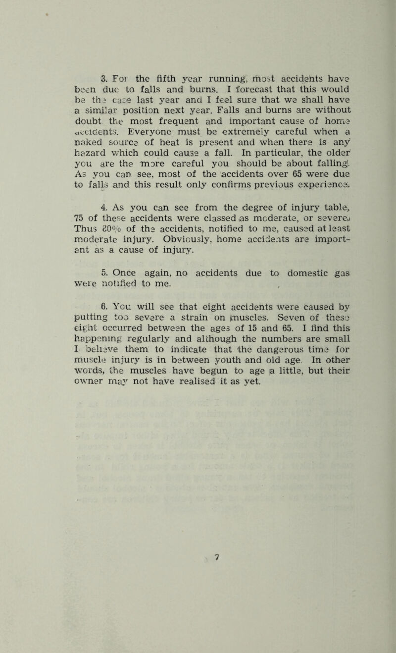 3. For the fifth year running, most accidents have been duo to falls and burns. I forecast that this would be the case last year and I feel sure that we shall have a similar position next year. Falls and burns are without doubt- the most frequent and important cause of home Occidents. Everyone must be extremely careful when a naked source of heat is present and when there is any hazard which could cause a fall. In particular, the older you are the more careful you should be about falling'. As you can see, most of the 'accidents over 65 were due to falls and this result only confirms previous experience,^ 4. As you can see from the degree of injury table, 75 of these accidents were classed as moderate, or severea Thus 20o/o of the accidents, notified to me, caused at least moderate injury. Obviously, home accidents are import- ant as a cause of injury. 5. Once again, no accidents due to domestic gas were notified to me. 6. You will see that eight accidents were caused by putting too severe a strain on imuscles. Seven of these eight occurred between the ages of 15 and 65. I find this happening regularly and although the numbers are small I believe them to indicate that the dangerous time for muscle injury is in between youth and old age. In other words, the muscles have begun to age a little, but their owner may not have realised it as yet.