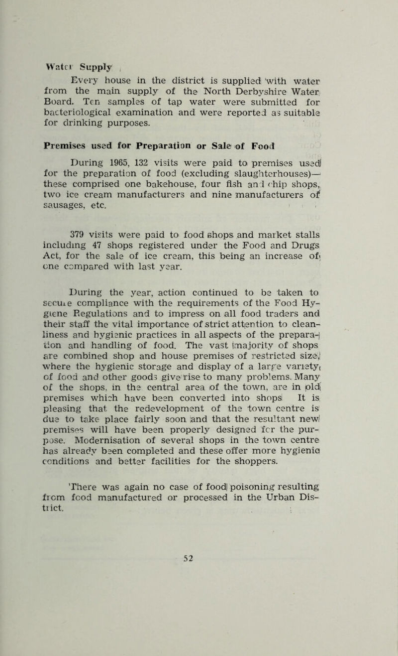 Watci Supply , Every house in the district is supplied ‘with water from the main supply of the North Derbyshire Water, Board. Ten samples of tap water were submitted for bacteriological examination and were reported as suitable for drinking purposes. Premises used for Preparation or Sale *of Food During 1965, 132 visits were paid toi premises usedi for the preparation of food (excluding slaughterhouses)-^ these comprised one bakehouse, four fish and <'hip shops, two ice cream manufacturers and nine manufacturers of sausages, etc. i 379 visits were paid to food chops and market stalls including 47 shops registered under the Food and Drugs Act, for the sale of ice cream, this being an increase oft one compared with last year. During the year, action continued to be taken to secuie compliance with the requirements of the Food Hy- giene Regulations and to impress on all food traders and their staff the vital importance of strict attention to clean- liness and hygienic practices in all aspects of the prepara-) lion and handling of food. The vast imajority of shops are combined shop and house premises of restricted size',' where the hygienic storage and display of a large varietyt cf food and other goods give 'rise to many problems. Many of the shops, in the central area of the town, are in pld[ premises which have been converted into shops! It is, pleasing that the redevelopment of the town centre is due to take place fairly soon and that the resultant new! premises will have been properly designed fcr the pur- pose. Modernisation of several shops in the town centre has already been completed and these offer more hygienio conditions and better facilities for the shoppers. There was again no case of food) poisoning resulting from food manufactured or processed in the Urban Dis- trict.