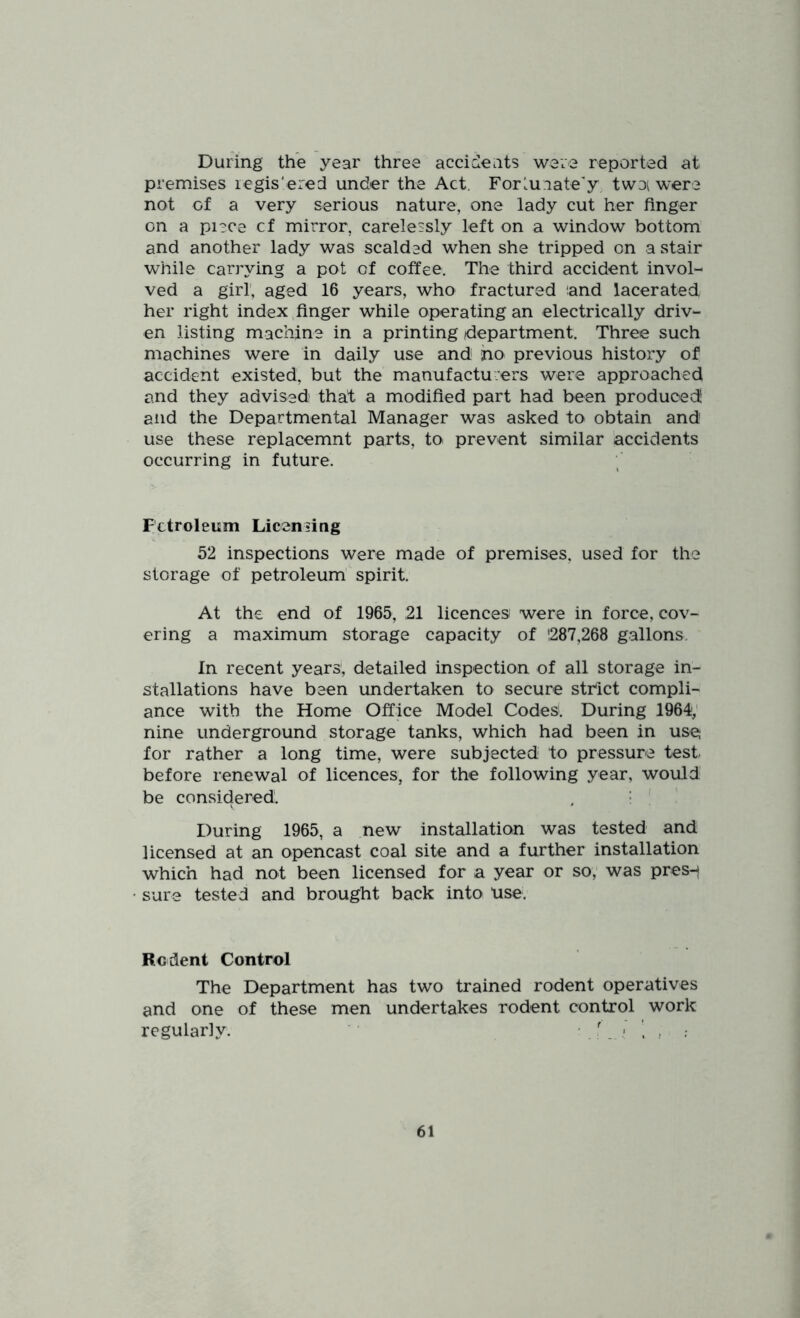 During the year three accidents were reported at premises legis'ered under the Act. Forluiate'y twoi were not of a very serious nature, one lady cut her finger on a piece cf mirror, carelessly left on a window bottom and another lady was scalded when she tripped on a stair while carrying a pot of coffee. The third accident invol- ved a girl, aged 16 years, who fractured tand lacerated her right index finger while operating an electrically driv- en listing machine in a printing department. Three such machines were in daily use and ho previous history of accident existed, but the manufactu:ers were approached and they advised that a modified part had been produced! and the Departmental Manager was asked to obtain and use these replacemnt parts, to prevent similar accidents occurring in future. Petroleum Licensing 52 inspections were made of premises, used for the storage of petroleum' spirit. At the end of 1965, 21 licences were in force, cov- ering a maximum storage capacity of 1287,268 gallons. In recent years!, detailed inspection of all storage in- stallations have been undertaken to secure sthict compli- ance with the Home Office Model Codes'. During 1964; nine underground storage tanks, which had been in use; for rather a long time, were subjected to pressure test^ before renewal of licences, for the following year, would be considered. . • : During 1965, a new installation was tested and licensed at an opencast coal site and a further installation which had not been licensed for a year or so, was pres-j sure tested and brought back into Use. Rodent Control The Department has two trained rodent operatives and one of these men undertakes rodent control work regularly. ' . \ ;