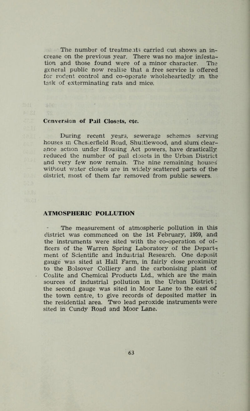 The number of treatment? carried cut shows an in- crease on the previous year. There was no major infesta- tion and those found were of la minor character. The general public now realise that a free service is offered for rodent control and co-operate wholeheartedly m the task of exterminating rats and mice. Conversion of Pail Closets, etc. During recent years, sewerage schemes serving houses in Chesterfield Road, Shuitlewood, and sluml clear- ance action under Housing Act powers, have drastically reduced the number of pail closets in the Urban District and very few now remain. The nine remaining housesi without water closets are in widely scattered parts of the district, most of them far removed from public sewers. ATMOSPHERIC POLLUTION The measurement of atmospheric pollution in this district was commenced on the 1st February, 1959, and; the instruments were sited with the co-operation of of- ficers of the Warren Spring Laboratory of the Pepart^ ment of Scientific and Industrial Research. One deposit gauge' was sited at Hall Farm, in fairly close proximity to the Bolsover Colliery and the carbonising plant of Coalite and Chemical Products Ltd., which are the main sources of industrial pollution in the Urban District; the second gauge was sited in Moor Lane to the east of the town centre, to give records of deposited matter in the residential area. Two lead peroxide instruments were sited in Cundy Road and Moor Lane.