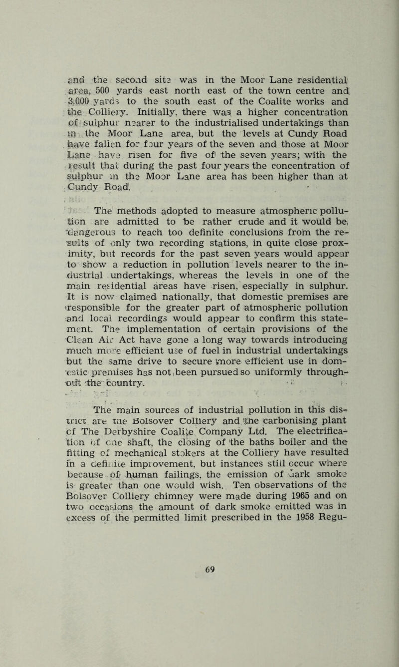 end the second site was in the Moor Lane residential .area, 500 yards east north east of the town centre andi 3.000 yards to the south east of the Coalite works and the Collieiy. Initially, there wa5( a higher concentration of sulphur nearer to the industrialised undertakings than in the Moor Lane area, but the levels at Cundy Road have fallen for four years of the seven and those at Moor Lane have risen for five of the seven y^ars; with the ■ result that during the past four years the concentration of sulphur ill the Moor Lane area has been higher than at : Cundy Road. ^ - The methods adopted to measure atmospheric pollu- tion are admitted to be rather crude and it would be, ''dangerous to reach too definite conclusions from the re- sults of only two recording stations, in quite close prox- imity, but records for the past seven years would appear to show a reduction in pollution levels nearer to the in- dustrial undertakings, whereas the levels in one of the main residential areas have risen, especially in sulphur. It is now claimed nationally, that domestic premises are ^responsible for the greater part of atmospheric pollution and local recordings would appear to confirm this state- ment. Tne implementation of certain provisions of the Clean Air Act have gone a long way towards introducing much more efficient use of fuel in industrial undertakings but the same drive to secure vmore efficient use in dom- ‘estic premises has not^been pursued so uniformly through- out the' country. • ) The main sources of industrial pollution in this dis- trict are tne iSolsover colliery and the carbonising plant cf The Derbyshire Coalite Company Ltd. The electrifica- tion of one shaft, the closing of the baths boiler and the fitting of mechanical stokers at the Colliery have resulted fn a cefi^ ile impiovement, but instances still occur where because - of human failings, the emission of uark smoke is greater than one would wish. Ten observations of the Bclscver Cblliery chimney were made during 1965 and on two occasions the amount of dark smoke emitted was in excess of the permitted limit prescribed in the 1958 Regu-