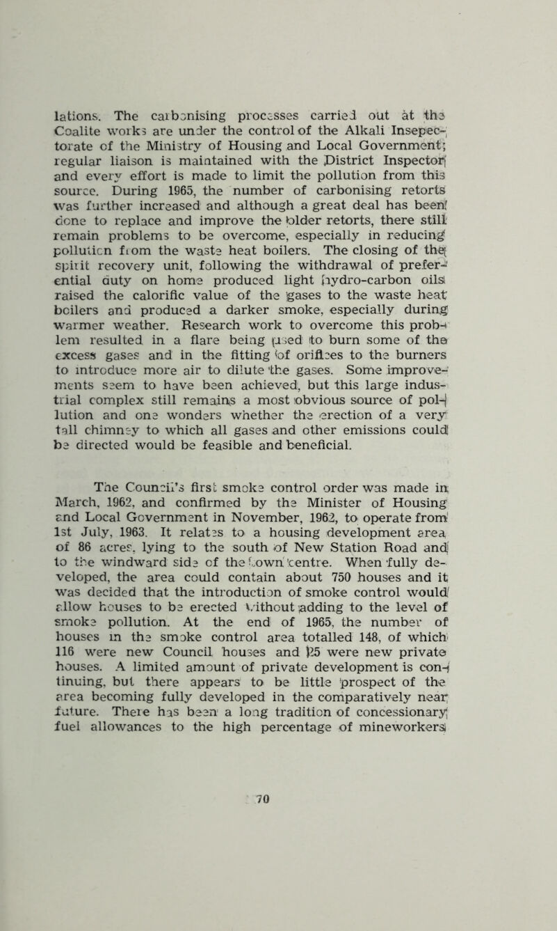 lations. The carbonising procssses carried out at the Coalite works are under the control of the Alkali Insepec- torate of the Ministry of Housing and Local Government; regular liaison is maintained with the pistrict Inspector! and every effort is made to limit the pollution from this source. During 1965, the number of carbonising retorts was further increased and although a great deal has been' done to replace and improve the blder retorts, there still remain problems to be overcome, especially in reducing- pollulicn fiom the waste heat boilers. The closing of the[ spirit recovery unit, following the withdrawal of prefer- ential duty on home produced light iiydro-carbon oils! raised the calorific value of the jgases to the waste heat boilers and produced a darker smoke, especially during warmer weather. Research work to overcome this prob-i lem resulted in a flare being (ased to burn some of the excess gases and in the fitting bf orifices to the burners to introduce more air to dilute the gases. Some improve- ments seem to have been achieved, but this large indus- trial complex still remain^s a most obvious source of pol-j lution and one wonders whether the erection of a very tall chimney to which all gases and other emissions could! be directed would be feasible and beneficial. The Council’s first smoke control order was made in March, 1962, and confirmed by the Minister of Housing and Local Government in November, 1962, to operate from' 1st July, 1963. It relates to a housing development area of 86 acres, lying to the south of New Station Road and to the windward side of the Cowh'centre. When fully de- veloped, the area could contain about 750 houses and it was decided that the introduction of smoke control would' allow houses to be erected v/ithout adding to the level of smoke pollution. At the end of 1965, the number of houses in the smoke control area totalled 148, of which- 116 were new Council houses and )^5 were new private houses. A limited amount of private development is con-j tinning, but there appears to be little prospect of the area becoming fully developed in the comparatively near; f uture. Theie has been a long tradition of concessionary} fuel allowances to the high percentage of mineworkers)
