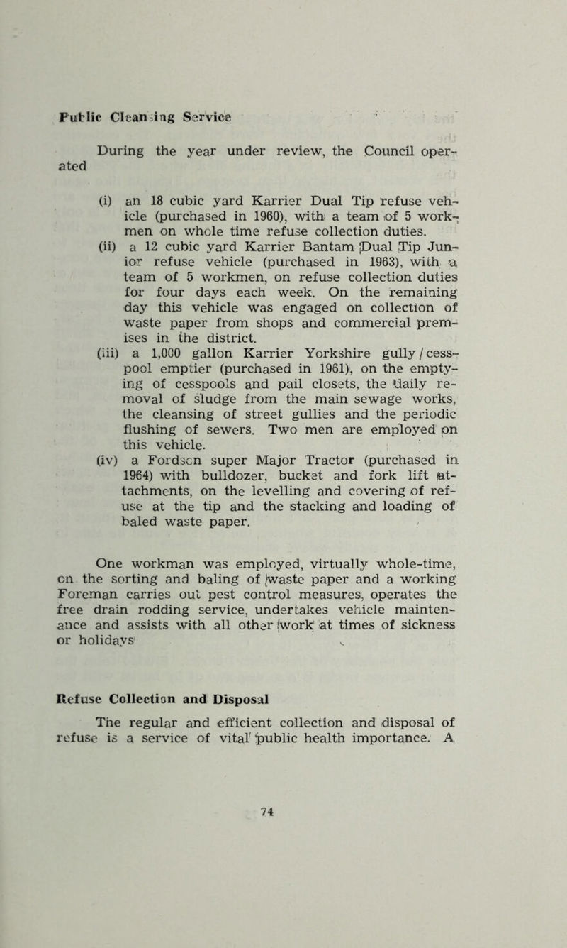 Public Cleansing Service - During the year under review, the Council oper- ated (i) an 18 cubic yard Karrier Dual Tip refuse veh- icle (purchased in 1960), with a team of 5 work- men on whole time refuse collection duties. (ii) a 12 cubic yard Karrier Bantam |Dual .Tip Jun- ior refuse vehicle (purchased in 1963), with a team of 5 workmen, on refuse collection duties for four days each week. On the remaining day this vehicle was engaged on collection of waste paper from shops and commercial prem- ises in the district. (iii) a 1,000 gallon Karrier Yorkshire gully/cess- pool emptier (purchased in 1961)!, on the empty- ing of cesspools and pail closets, the ‘daily re- moval of sludge from the main sewage works, the cleansing of street gullies and the periodic flushing of sewers. Two men are employed pn this vehicle. (iv) a Fordscn super Major Tractor (purchased in 1964) with bulldozer, bucket and fork lift at- tachments, on the levelling and covering of ref- use at the tip and the stacking and loading of baled waste paper. One workman was employed, virtually whole-time, on the sorting and baling of /waste paper and a working Foreman carries out pest control measures, operates the free drain rodding service, undertakes vehicle mainten- ance and assists with all other (work at times of sickness or holidays Refuse Collection and Disposal The regular and efficient collection and disposal of refuse is a service of vital' 'public health importance: A,