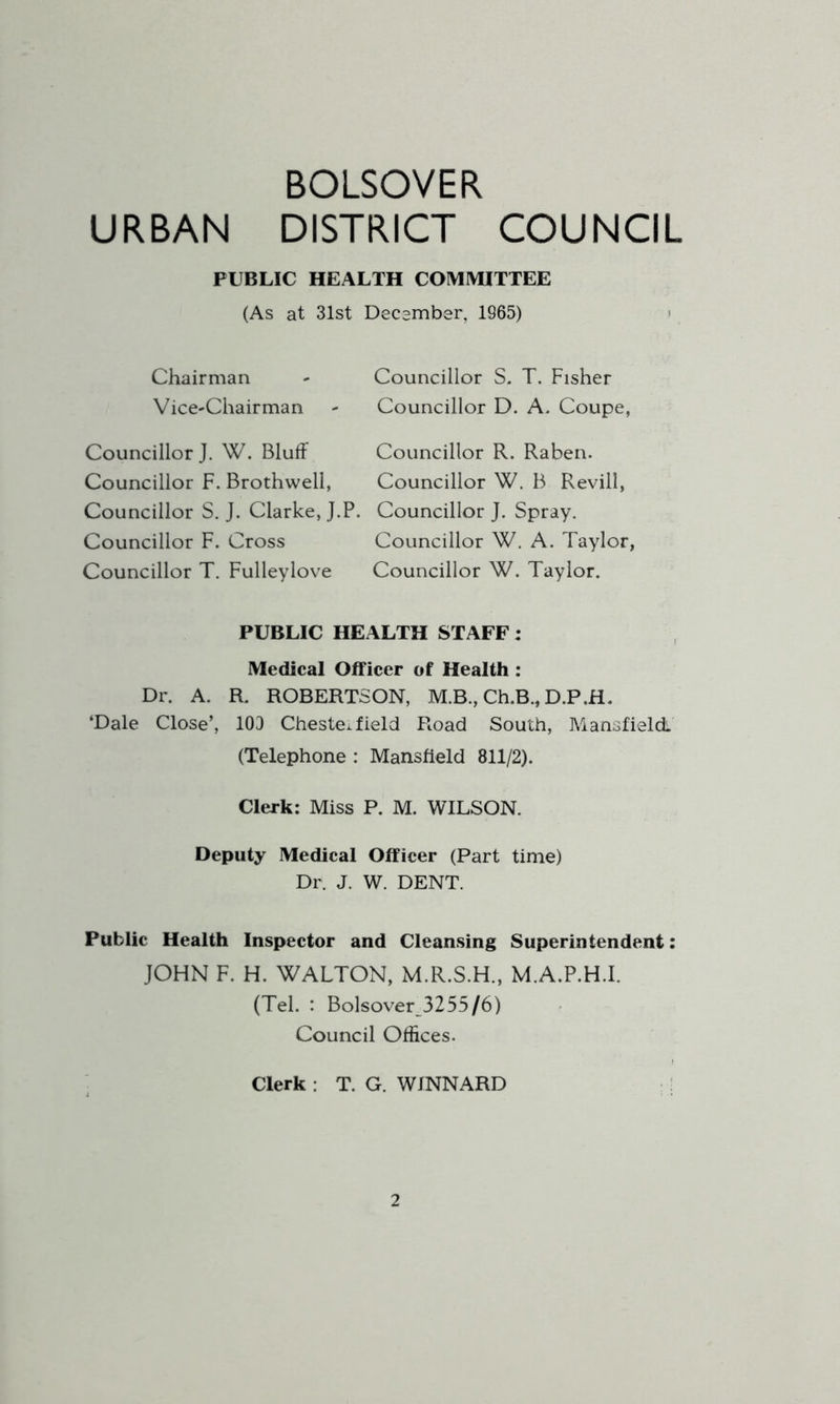 BOLSOVER URBAN DISTRICT COUNCIL PUBLIC HEALTH COMIVHTTEE (As at 31st Decsmber, 1965) i Chairman VicC'Chairman Councillor J, W. Bluff Councillor F. Brothwell, Councillor S. J. Clarke, J.P. Councillor F. Cross Councillor T. Fulleylove Councillor S. T. Fisher Councillor D. A. Coupe, Councillor R. Raben. Councillor W. B Revill, Councillor J. Spray. Councillor W. A. Taylor, Councillor W. Taylor. PUBLIC HEALTH STAFF: Medical Officer of Health : Dr. A. R. ROBERTSON, M.B., Ch.B., D.P.H. ‘Dale Close’, 103 Chestei field Road South, Mansfield (Telephone : Mansfield 811/2). Clerk: Miss P. M. WILSON. Deputy Medical Officer (Part time) Dr. J. W. DENT. Public Health Inspector and Cleansing Superintendent: JOHN F. H. WALTON, M.R.S.H., M.A.P.H.I. (Tel. : Bolsover3255/6) Council Offices. Clerk: T. G. WINNARD !