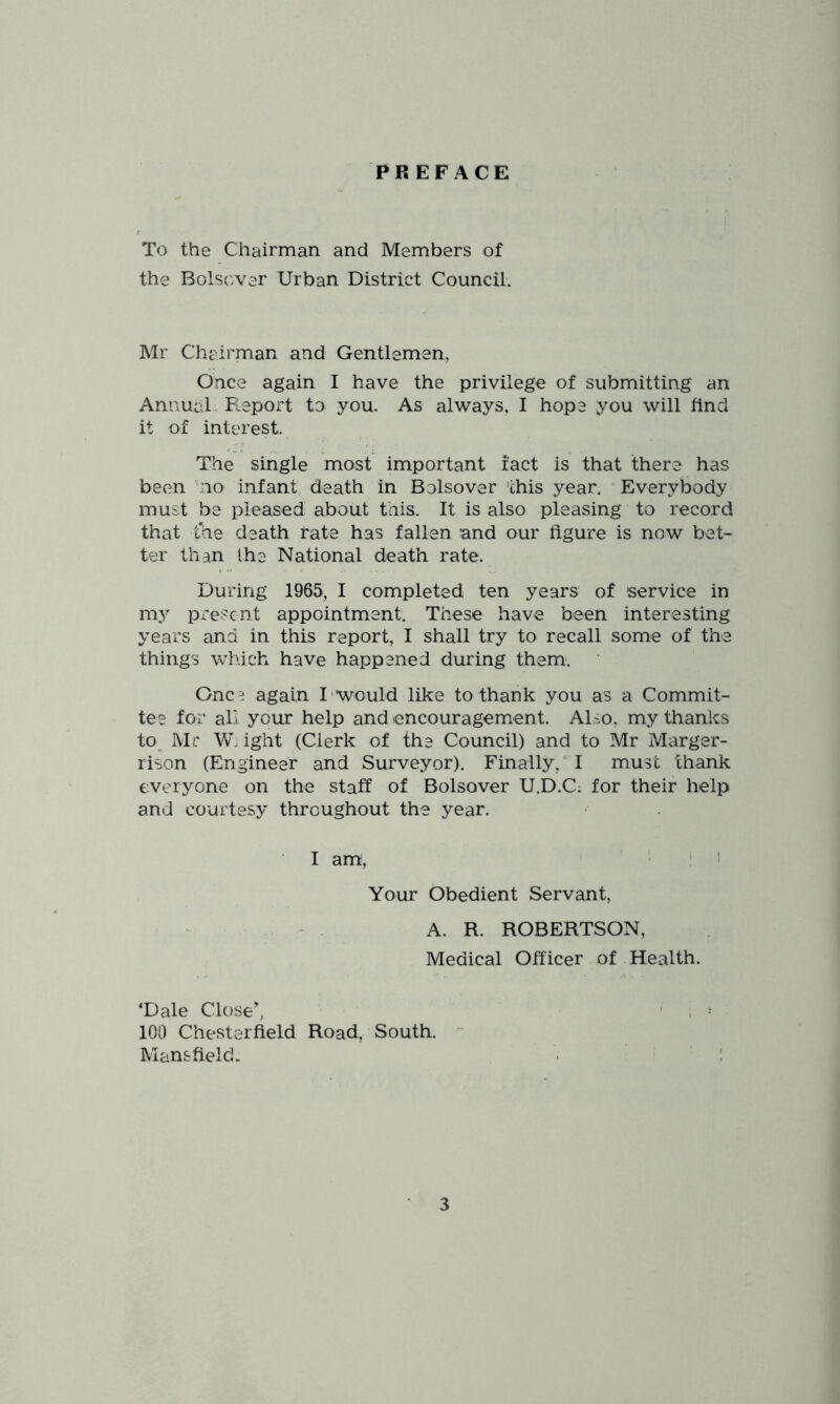 PREFACE To the Chairman and Members of the Bolscver Urban District Council. Mr Chairman and Gentlemen, Once again I have the privilege of submitting an Annual Fleport to you. As always, I hope you will find it of interest. The single most important fact is that there has been 'no infant, death in Bolsover this year. Everybody must be pleased about this. It is also pleasing to record that fhe death rate has fallen and our figure is now bet- ter than the National death rate. During 1965, I completed ten years of service in my present appointment. These have been interesting years and in this report, I shall try to recall some of the things which have happened during them. Once again I would like to thank you as a Commit- tee for all your help and encouragement. Also, my thanks to Mr W. ight (Clerk of the Council) and to Mr Marger- rison (Engineer and Surveyor). Finally,'I must thank everyone on the staff of Bolsover U.D.C; for their help and courtesy throughout the year. I ami, i 1 Your Obedient Servant, . A. R. ROBERTSON, Medical Officer of Health. ‘Dale Close^ - i ^ 100 Chesterfield Road, South. ’ Mansfield. ■ ■ !