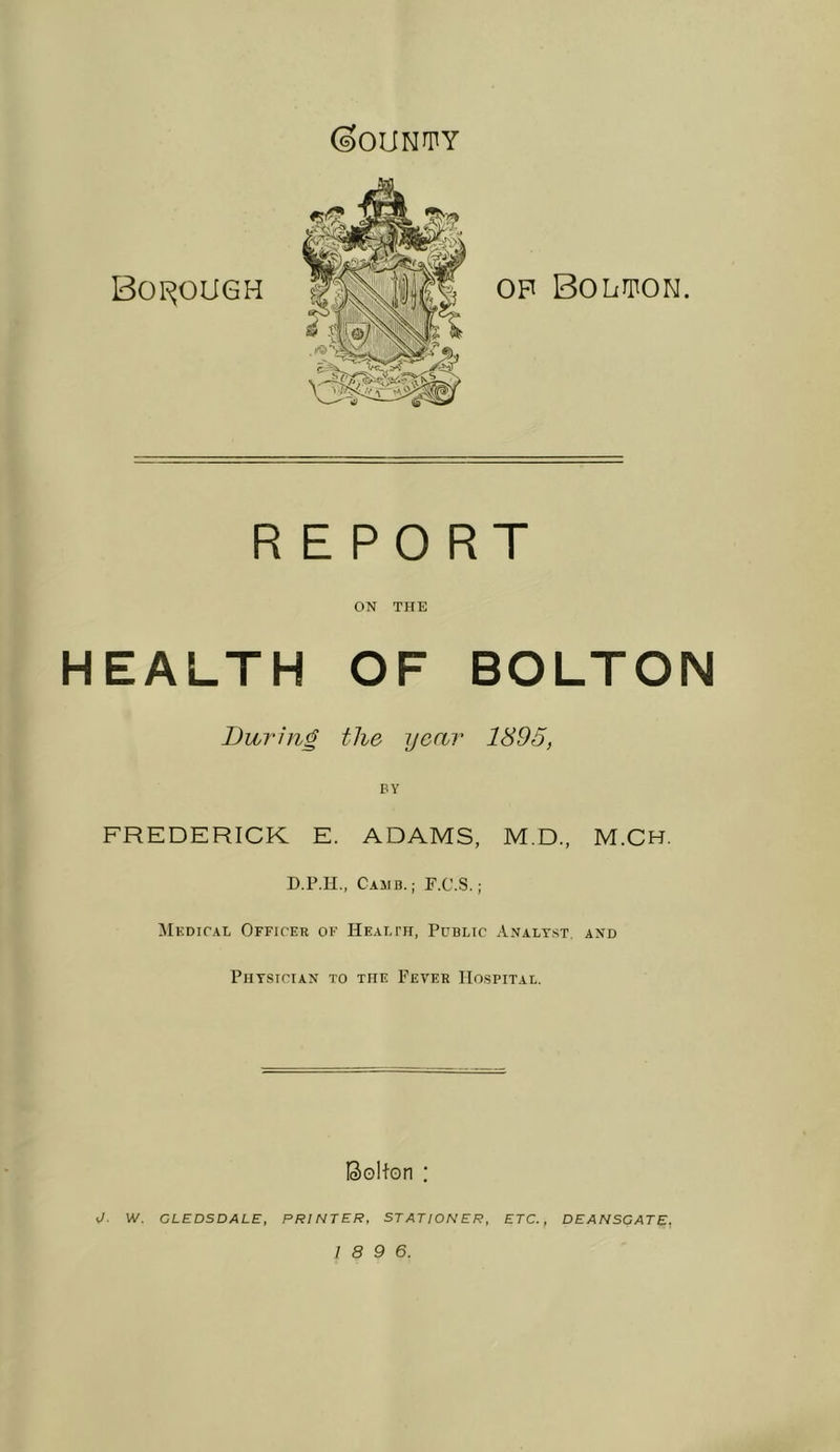 (sOUN^PY B0I^0U6H OP Bolton. REPORT ON THE HEALTH OF BOLTON During the year 1895, BY FREDERICK E. ADAMS, M.D., M.CH. D.P.H., CaMB.; F.C.S. ; ilEDiCAL Officer of Health, Public Analyst, and Physician to the Fever Hospital. Bollon : W. CLEDSDALE, PRINTER, STATION ER, ETC., DEANSCATE,