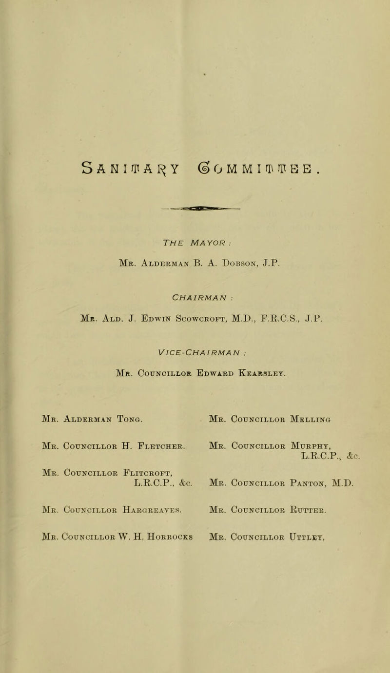 SANIUTAr^Y (SOMMirniIiBB The Mayor: Mr. Alderman B. A. Dobson, J.P. Chairman : Mr. Ald. J. Edwin Scowcroft, M.D., F.R.C.S., J.P. Vice-Chairman : Mr. Councillor Edward Kearsley. Mr. Alderm.vn Tong. Mr. Councillor H. Fletcher. Mr. Councillor Flitcroft, L.R.C.P., Ac. Mr. Councillor Hargreaves. Mr. Councillor W. H. Horrocks Mr. Councillor Melling Mr. Councillor Murphy, L.R.C.P., Ac. Mr. Councillor Panton, M.D. Mr. Councillor Rutter. Mr. Councillor Uttlby,