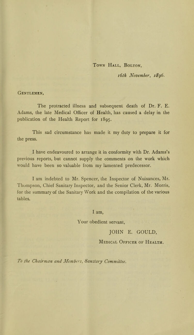 Town Hall, Bolton, 16th November, i8g6. Gentlemen, The protracted illness and subsequent death of Dr. F. E. Adams, the late Medical Officer of Health, has caused a delay in the publication of the Health Report for 1895. This sad circumstance has made it my duty to prepare it for the press. I have endeavoured to arrange it in conformity with Dr. Adams’s previous reports, but cannot supply the comments on the work which would have been so valuable from my lamented predecessor. I am indebted to Mr. Spencer, the Inspector of Nuisances, Mr. Thompson, Chief Sanitary Inspector, and the Senior Clerk, Mr. Morris, for the summary of the Sanitary Work and the compilation of the various tables. I am, Your obedient servant, JOHN E. GOULD, Medical Officer of Health. To the Chairman aiid I\Tembt >-s, Sanitary Committee.