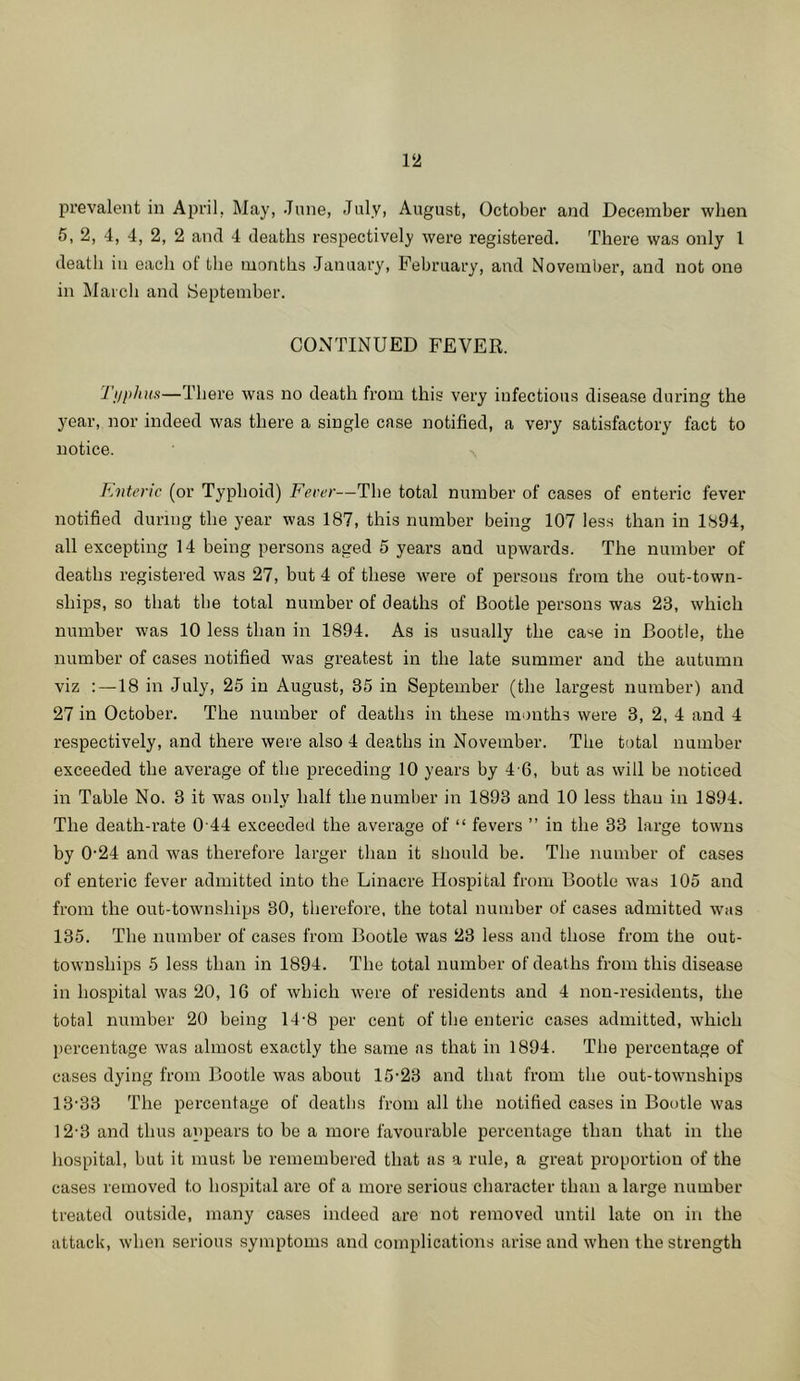 prevalent in April, May, June, July, August, October and December when 5, 2, 4, 4, 2, 2 and 4 deaths respectively were registered. There was only 1 death in each of the months January, February, and November, and not one in March and September. CONTINUED FEVER. Tj/pJtits—There was no death from this very infectious disease during the year, nor indeed was there a single case notified, a very satisfactory fact to notice. ^ Roiteric (or Typhoid) Fever—The total number of cases of enteric fever notified during the year was 187, this number being 107 les.s than in 1894, all excepting 14 being persons aged 5 years and upwards. The number of deaths registered was 27, but 4 of these were of persons from the out-town- ships, so that the total number of deaths of Bootle persons was 23, which number was 10 less than in 1894. As is usually the case in Bootle, the number of cases notified was greatest in the late summer and the autumn viz : —18 in July, 25 in August, 35 in September (the largest number) and 27 in October. The number of deaths in these months were 3, 2, 4 and 4 respectively, and there were also 4 deaths in November. The total number exceeded the average of the preceding 10 years by 4-6, but as will be noticed in Table No. 3 it was only half the number in 1893 and 10 less than in 1894. The death-rate 0 44 exceeded the average of “ fevers ” in the 33 large towns by 0'24 and was therefore larger than it should be. The number of cases of enteric fever admitted into the Linacre Hospital from Bootle w'a.s 105 and from the out-townships 30, therefore, the total number of cases admitted was 135. The number of cases from Bootle was 23 less and those from the out- townships 5 less than in 1894. The total number of deaths from this disease in hospital was 20, IG of which were of residents and 4 non-residents, the total number 20 being 14-8 per cent of the enteric cases admitted, which percentage was almost exactly the same as that in 1894. The percentage of cases dying from Bootle was about 15-23 and that from the out-townships 13-33 The percentage of deaths from all the notified cases in Bootle was 12-3 and thus appears to be a more favourable percentage than that in the hospital, but it must be remembered that as a rule, a great proportion of the cases removed to hospital are of a more serious character than a large number treated outside, many cases indeed are not removed until late on in the attack, when serious symptoms and complications arise and when the strength